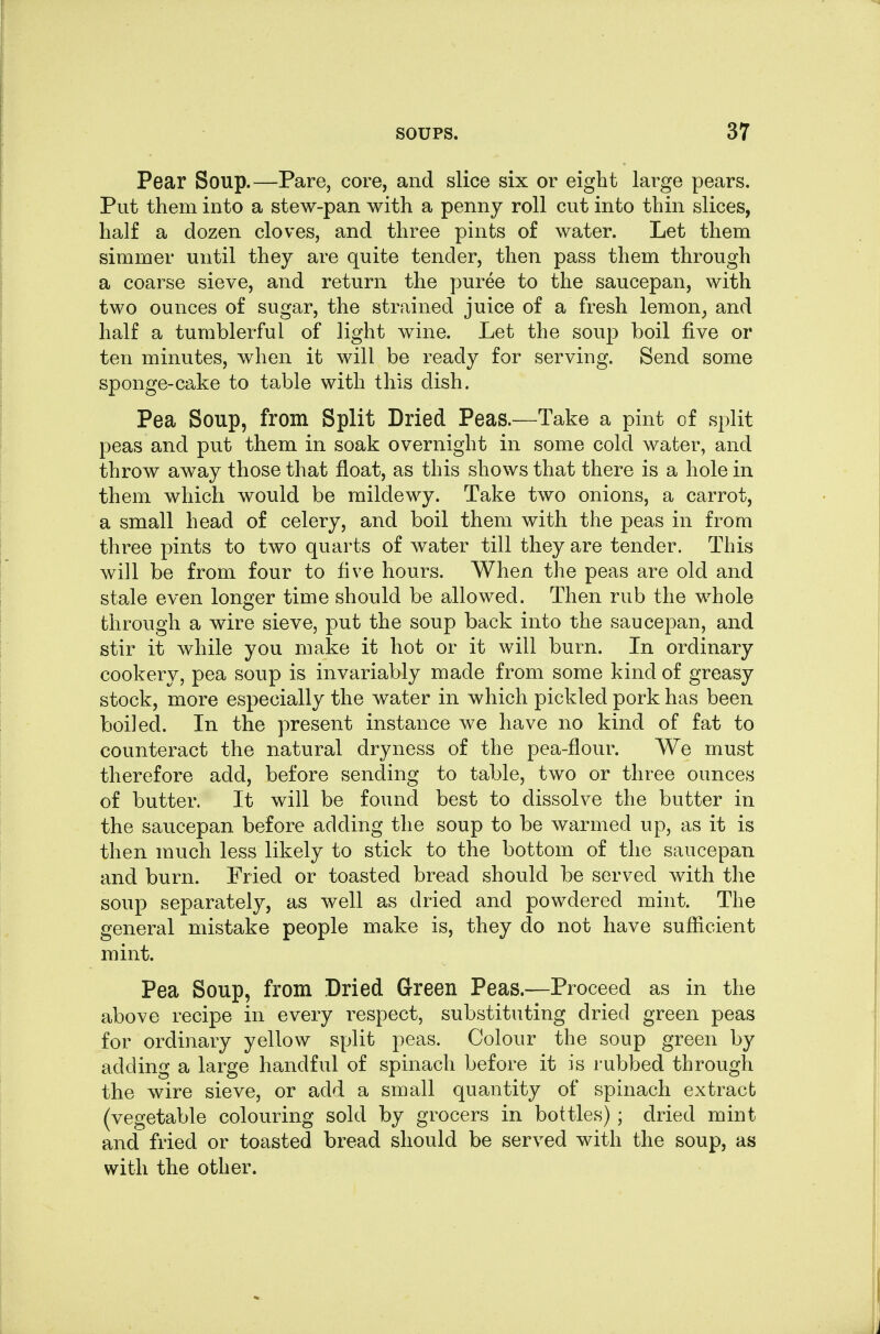 Pear Soup.—Pare, core, and slice six or eight large pears. Put them into a stew-pan with a penny roll cut into thin slices, half a dozen cloves, and three pints of water. Let them simmer until they are quite tender, then pass them through a coarse sieve, and return the puree to the saucepan, with two ounces of sugar, the strained juice of a fresh lemon^ and half a tumblerful of light wine. Let the soup boil five or ten minutes, when it will be ready for serving. Send some sponge-cake to table with this dish. Pea Soup, from Split Dried Peas.—Take a pint of split peas and put them in soak overnight in some cold water, and throw away those that float, as this shows that there is a hole in them which would be mildewy. Take two onions, a carrot, a small head of celery, and boil them with the peas in from three pints to two quarts of water till they are tender. This will be from four to five hours. When the peas are old and stale even longer time should be allowed. Then rub the whole through a wire sieve, put the soup back into the saucepan, and stir it while you make it hot or it will burn. In ordinary cookery, pea soup is invariably made from some kind of greasy stock, more especially the water in which pickled pork has been boiled. In the present instance we have no kind of fat to counteract the natural dryness of the pea-flour. We must therefore add, before sending to table, two or three ounces of butter. It will be found best to dissolve the butter in the saucepan before adding the soup to be warmed up, as it is then much less likely to stick to the bottom of the saucepan and burn. Fried or toasted bread should be served with the soup separately, as well as dried and powdered mint. The general mistake people make is, they do not have sufficient mint. Pea Soup, from Dried Green Peas.—Proceed as in the above recipe in every respect, substituting dried green peas for ordinary yellow split peas. Colour the soup green by adding a large handful of spinach before it is rubbed through the wire sieve, or add a small quantity of spinach extract (vegetable colouring sold by grocers in bottles) ; dried mint and fried or toasted bread should be served with the soup, as with the other.