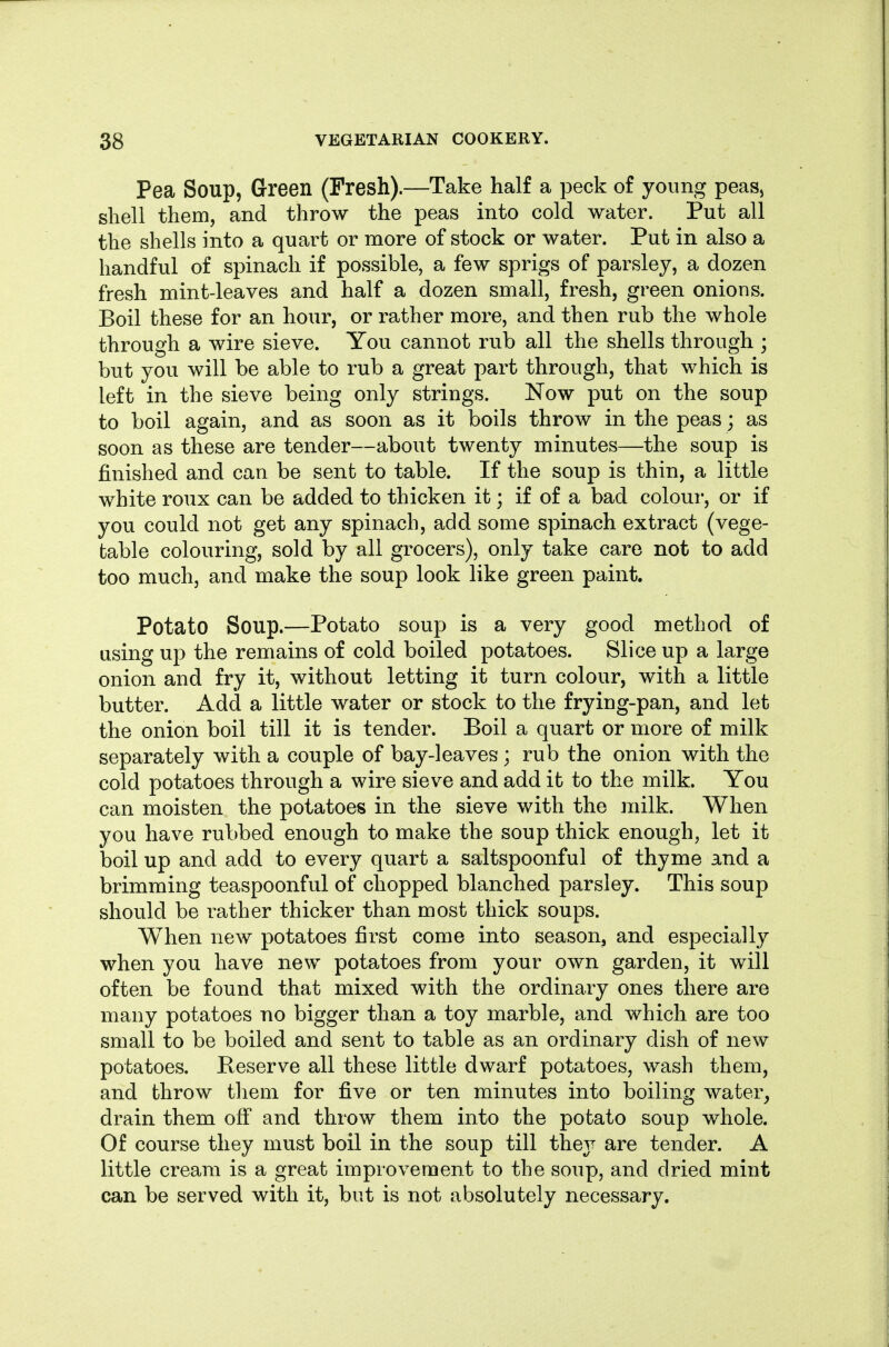 Pea Soup, Green (Fresh).—Take half a peck of young peas^ shell them, and throw the peas into cold water. Put all the shells into a quart or more of stock or water. Put in also a handful of spinach if possible, a few sprigs of parsley, a dozen fresh mint-leaves and half a dozen small, fresh, green onions. Boil these for an hour, or rather more, and then rub the whole through a wire sieve. You cannot rub all the shells through ; but you will be able to rub a great part through, that which is left in the sieve being only strings. Now put on the soup to boil again, and as soon as it boils throw in the peas; as soon as these are tender—about twenty minutes—the soup is finished and can be sent to table. If the soup is thin, a little white roux can be added to thicken it; if of a bad colour, or if you could not get any spinach, add some spinach extract (vege- table colouring, sold by all grocers), only take care not to add too much, and make the soup look like green paint. Potato Soup.—Potato soup is a very good method of using up the remains of cold boiled potatoes. Slice up a large onion and fry it, without letting it turn colour, with a little butter. Add a little water or stock to the frying-pan, and let the onion boil till it is tender. Boil a quart or more of milk separately with a couple of bay-leaves; rub the onion with the cold potatoes through a wire sieve and add it to the milk. You can moisten the potatoes in the sieve with the milk. When you have rubbed enough to make the soup thick enough, let it boil up and add to every quart a saltspoonful of thyme and a brimming teaspoonful of chopped blanched parsley. This soup should be rather thicker than most thick soups. When new potatoes first come into season, and especially when you have new potatoes from your own garden, it will often be found that mixed with the ordinary ones there are many potatoes no bigger than a toy marble, and which are too small to be boiled and sent to table as an ordinary dish of new potatoes. Reserve all these little dwarf potatoes, wash them, and throw tliem for five or ten minutes into boiling water^ drain them off and throw them into the potato soup whole. Of course they must boil in the soup till they are tender. A little cream is a great improvement to the soup, and dried mint can be served with it, but is not absolutely necessary.