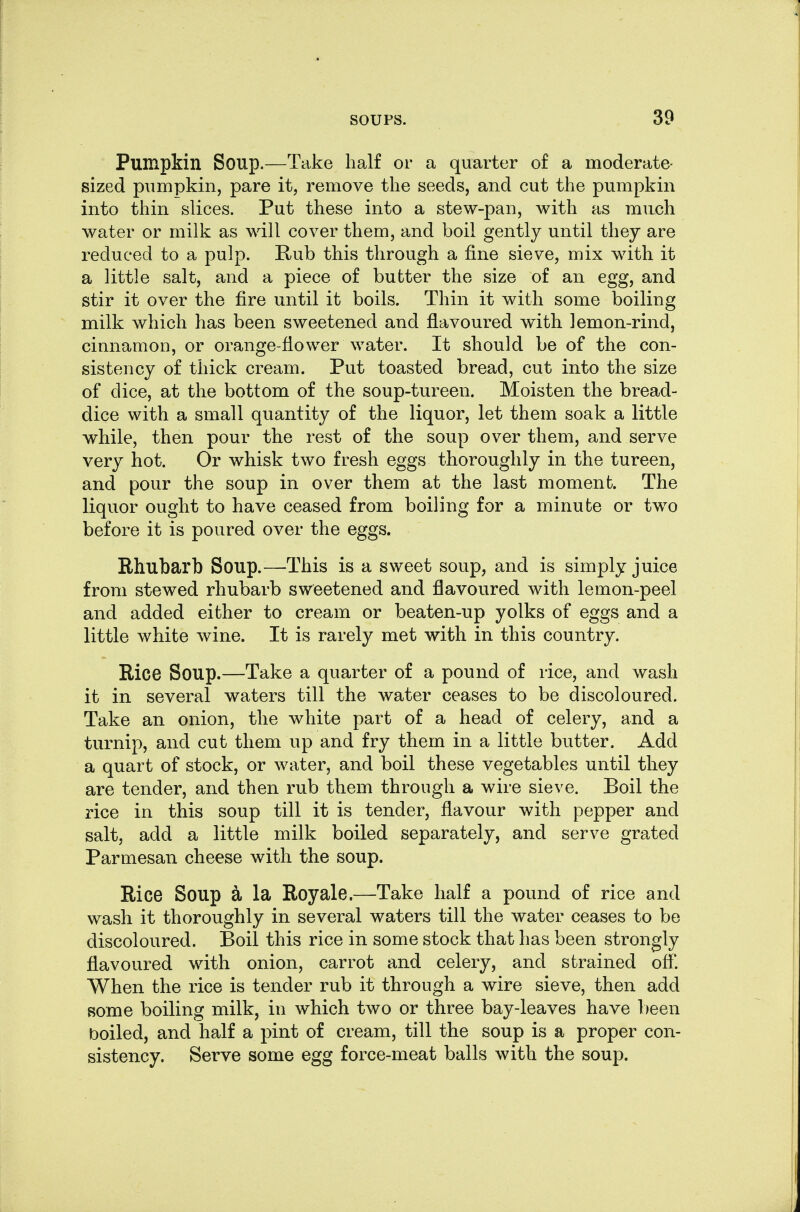 Pumpkin Soup.—Take half or a quarter of a moderate- sized pumpkin, pare it, remove the seeds, and cut the pumpkin into thin slices. Put these into a stew-pan, with as much water or milk as will cover them, and boil gently until they are reduced to a pulp. Rub this through a fine sieve, mix with it a little salt, and a piece of butter the size of an egg, and stir it over the fire until it boils. Thin it with some boiling milk which has been sweetened and flavoured with lemon-rind, cinnamon, or orange-flower water. It should be of the con- sistency of thick cream. Put toasted bread, cut into the size of dice, at the bottom of the soup-tureen. Moisten the bread- dice with a small quantity of the liquor, let them soak a little while, then pour the rest of the soup over them, and serve very hot. Or whisk two fresh eggs thoroughly in the tureen, and pour the soup in over them at the last moment. The liquor ought to have ceased from boiling for a minute or two before it is poured over the eggs. Rhubarb Soup.—This is a sweet soup, and is simply juice from stewed rhubarb sweetened and flavoured with lemon-peel and added either to cream or beaten-up yolks of eggs and a little white wine. It is rarely met with in this country. Rice Soup.—Take a quarter of a pound of rice, and wash it in several waters till the water ceases to be discoloured. Take an onion, the white part of a head of celery, and a turnip, and cut them up and fry them in a little butter. Add a quart of stock, or water, and boil these vegetables until they are tender, and then rub them through a wire sieve. Boil the rice in this soup till it is tender, flavour with pepper and salt, add a little milk boiled separately, and serve grated Parmesan cheese with the soup. Rice Soup a la Roy ale.—Take half a pound of rice and wash it thoroughly in several waters till the water ceases to be discoloured. Boil this rice in some stock that has been strongly flavoured with onion, carrot and celery, and strained off. When the rice is tender rub it through a wire sieve, then add some boiling milk, in which two or three bay-leaves have l)een boiled, and half a pint of cream, till the soup is a proper con- sistency. Serve some egg force-meat balls with the soup.