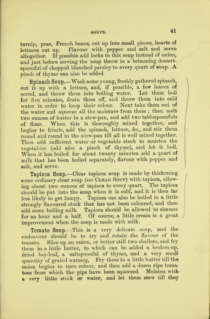 turnip, peas, French beans, cut up into small pieces, hearts of lettuces cut up. Flavour with pepper and salt and serve altogether. If possible add leeks to this soup instead of onion, and just before serving the soup throw in a brimming dessert- spoonful of chopped blanched parsley to every quart of soup. A pinch of thyme can also be added. Spinach Soup.—Wash some young, freshly gathered spinach, cut it up with a lettuce, and, if possible, a few leaves of sorrel, and throw them into boiling water. Let them boil for five minutes, drain them off, and throw them into coid water in order to keep their colour. Next take them out of the water and squeeze all the moisture from them ; then melt two ounces of butter in a stew-pan, and add two tablespoonfuls of flour. When this is thoroughly mixed together, and begins to frizzle, add the spinach, lettuce, &c., and stir them round and round in the stew-pan till all is well mixed together. Then add sufficient water or vegetable stock to moisten the vegetables (add also a pinch of thyme), and let it boil. When it has boiled for about twenty minutes add a quart of milk that has been boiled separately, flavour with pepper and salt, and serve. Tapioca Soup.—Clear tapioca soup is made by thickening some ordinary clear soup (see Clear Soup) with tapioca, allow- ing about two ounces of tapioca to every quart. The tapioca should be put into the soup when it is cold, and it is then far less likely to get lumpy. Tapiooa can also be boiled iii a little strongly flavoured stock that has not been coloured, and then add some boiling milk. Tapioca should be allowed to simmer for an hour and a half. Of course, a little cream is a great improvement when the soup is made with milk. Tomato Soup.—This is a very delicate soup, and the endeavour should be to try and retain the flavour of the tomato. Slice up an onion, or better still two shallots, and fry them in a little butter, to which can be added a broken-up, dried bay-leaf, a saltspoonful of thyme, and a very small quantity of grated nutmeg, Fry these in a little butter till the onion begins to turn colour, and then add a dozen ripe toma- toes from which the pips have been squeezed. Moisten with a very little stock or water, and let them stew till they