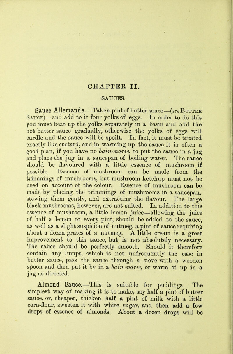 CHAPTER II. SAUCES. Sauce Allemande.—Take a pint of butter sauce—(see Butter Sauce)—and add to it four yolks of eggs. In order to do this you must beat up the yolks separately in a basin and add the hot butter sauce gradually, otherwise the yolks of eggs will curdle and the sauce will be spoilt. In fact, it must be treated exactly like custard, and in warming up the sauce it is often a good plan, if you have no hain-mariey to put the sauce in a jug and place the jug in a saucepan of boiling water. The sauce should be flavoured with a little essence of mushroom if possible. Essence of mushroom can be made from the trimmings of mushrooms, but mushroom ketchup must not be used on account of the colour. Essence of mushroom can be made by placing the trimmings of mushrooms in a saucepan, stewing them gently, and extracting the flavour. The large black mushrooms, however, are not suited. In addition to this essence of mushroom, a little lemon juice—allowing the juice of half a lemon to every pint, should be added to the sauce, as well as a slight suspicion of nutmeg, a pint of sauce requiring about a dozen grates of a nutmeg. A little cream is a great improvement to this sauce, but is not absolutely necessary. The sauce should be perfectly smooth. Should it therefore contain any lumps, which is not unfrequently the case in butter sauce, pass the sauce through a sieve with a wooden spoon and then put it by in a bain-marie, or warm it up in a jug as directed. Almond Sauce.—This is suitable for puddings. The simplest way of making it is to make, say half a pint of butter sauce, or, cheaper, thicken half a pint of milk with a little corn-flour, sweeten it with white sugar, and then add a few drops of essence of almonds. About a dozen drops will be