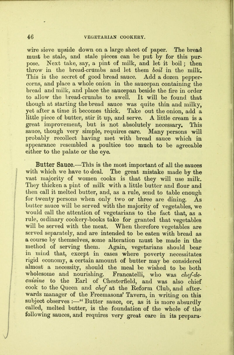 wire sieve upside down on a large sheet of paper. The bread must be stale, and stale pieces can be put by for this pur- pose. Next take, say, a pint of milk, and let it boil; then throw in the bread-crumbs and let them hoil in the milk. This is the secret of good bread sauce. Add a dozen pepper- corns, and place a whole onion in the saucepan containing the bread and milk, and place the saucepan beside the fire in order to allow the bread-crumbs to swell. It will be found that though at starting the bread sauce was quite thin and milky, yet after a time it becomes thick. Take out the onion, add a litfcle piece of butter, stir it up, and serve. A little cream is a great improvement, but is not absolutely necessary. This sauce, though very simple, requires care. Many persons will probably recollect having met with bread sauce which in appearance resembled a poultice too much to be agreeable either to the palate or the eye. Butter Sauce.—This is the most important of all the sauces with which we have to deal. The great mistake made by the vast majority of women cooks is that they will use milk. They thicken a pint of milk with a little butter and flour and then call it melted butter, and, as a rule, send to table enough for twenty persons when only two or three are dining. As butter sauce will be served with the majority of vegetables, we would call the attention of vegetarians to the fact that, as a rule, ordinary cookery-books take for granted that vegetables will be served with the meat. When therefore vegetables are served separately, and are intended to be eaten with bread as a course by themselves, some alteration must be made in the method of serving them. Again, vegetarians should bear in mind that, except in cases where poverty necessitates rigid economy, a certain amount of butter may be considered almost a necessity, should the meal be wished to be both wholesome and nourishing. Francatelli, who was chef-de- cuisine to the Earl of Chesterfield, and was also chief cook to the Queen and chef at the Eeform Club, and after- wards manager of the Freemasons' Tavern, in writing on this subject observes :—Butter sauce, or, as it is more absurdly called, melted butter, is the foundation of the whole of the following sauces, and requires very great care in its prepara-