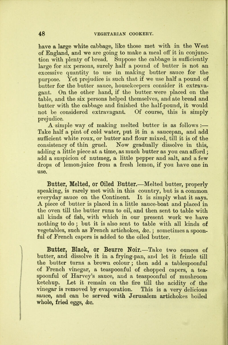 have a large white cabbage, like those met with in the West of England, and we are going to make a meal off it in conjunc- tion with plenty of bread. Suppose the cabbage is sufficiently large for six persons, surely half a pound of butter is not an excessive quantity to use in making butter sauce for the purpose. Yet prejudice is such that if we use half a pound of butter for the butter sauce, housekeepers consider it extrava- gant. On the other hand, if the butter were placed on the table, and the six persons helped themselves, and ate bread and butter with the cabbage and finished the half-pound, it would not be considered extravagant. Of course, this is simply prejudice. A simple way of making melted butter is as follows :— Take half a pint of cold water, put it in a saucepan, and add sufficient white roux, or butter and flour mixed, till it is of the consistency of thin gruel. Now gradually dissolve in this, adding a little piece at a time, as much butter as you can affi^rd; add a suspicion of nutmeg, a little pepper and salt, and a few drops of lemon-juice from a fresh lemon, if you have one in use. Butter, Melted, or Oiled Butter.—Melted butter, properly speaking, is rarely met with in this country, but is a common everyday sauce on the Continent. It is simply what it says. A piece of butter is placed in a little sauce-boat and placed in the oven till the butter runs to oil, and then sent to table with all kinds of fish, with which in our present work we have nothing to do ; but it is also sent to table with all kinds of vegetables, such as French artichokes, &c.; sometimes a spoon- ful of French capers is added to the oiled butter. Butter, Black, or Beurre Noir.—Take two ounces of butter, and dissolve it in a frying-pan, and let it frizzle till the butter turns a brown colour ; then add a tablespoonful of French vinegar, a teaspoonful of chopped capers, a tea- spoonful of Harvey's sauce, and a teaspoonful of mushroom ketchup. Let it remain on the fire till the acidity of the vinegar is removed by evaporation. This is a very delicious sauce, and can be served with Jerusalem artichokes boiled whole, fried eggs, &c.
