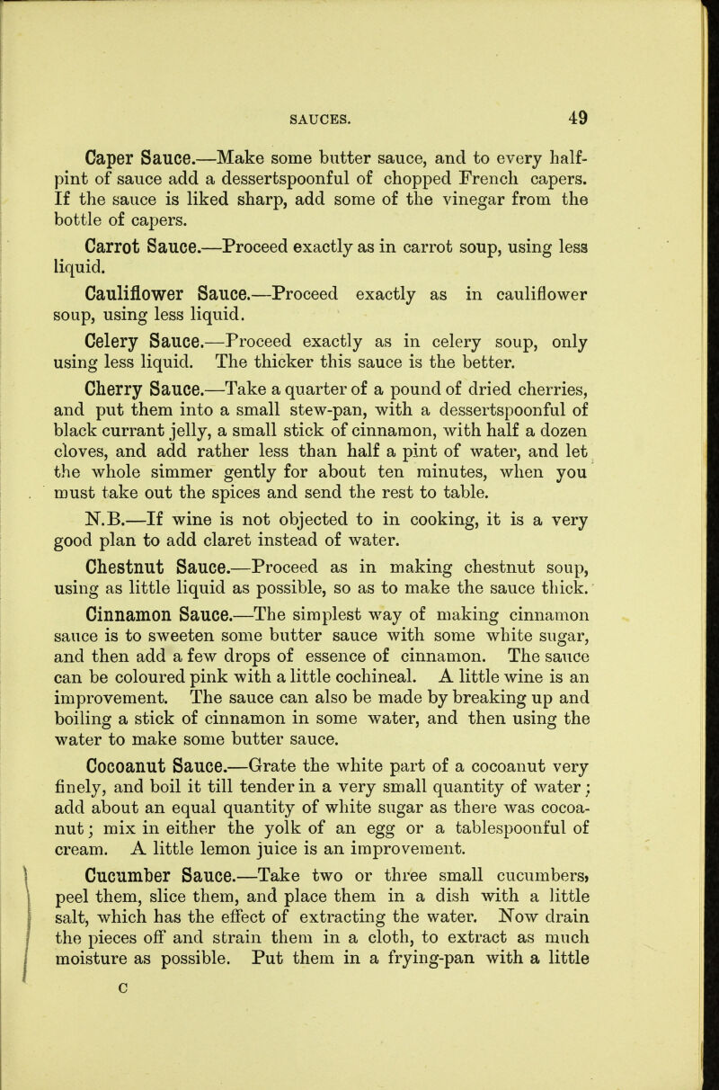 Caper Sauce.—Make some butter sauce, and to every half- pint of sauce add a dessertspoonful of chopped French capers. If the sauce is liked sharp, add some of the vinegar from the bottle of capers. Carrot Sauce.—Proceed exactly as in carrot soup, using less liquid. Cauliflower Sauce.—Proceed exactly as in cauliflower soup, using less liquid. Celery Sauce.—Proceed exactly as in celery soup, only using less liquid. The thicker this sauce is the better. Cherry Sauce.—Take a quarter of a pound of dried cherries, and put them into a small stew-pan, with a dessertspoonful of black currant jelly, a small stick of cinnamon, with half a dozen cloves, and add rather less than half a pint of water, and let the whole simmer gently for about ten minutes, when you must take out the spices and send the rest to table. N.B.—If wine is not objected to in cooking, it is a very good plan to add claret instead of water. Chestnut Sauce.—Proceed as in making chestnut soup, using as little liquid as possible, so as to make the sauce thick. Cinnamon Sauce.—The simplest way of making cinnamon sauce is to sweeten some butter sauce with some white sugar, and then add a few drops of essence of cinnamon. The sauce can be coloured pink with a little cochineal. A little wine is an improvement. The sauce can also be made by breaking up and boiling a stick of cinnamon in some water, and then using the water to make some butter sauce. Cocoanut Sauce.—Grate the white part of a cocoanut very finely, and boil it till tender in a very small quantity of water; add about an equal quantity of white sugar as there was cocoa- nut ; mix in either the yolk of an egg or a tablespoonful of cream. A little lemon juice is an improvement. Cucumber Sauce.—Take two or three small cucumbers» peel them, slice them, and place them in a dish mth a little salt, which has the effect of extracting the water. Now drain the pieces off and strain them in a cloth, to extract as much moisture as possible. Put them in a frying-pan with a little c