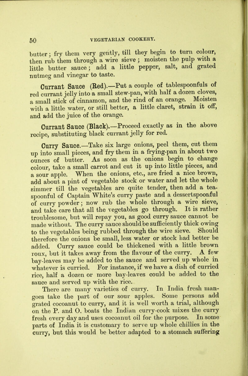 butter ] fry them very gently, till they begin to turn colour, then rub them through a wire sieve ; moisten the pulp with a little butter sauce; add a little pepper, salt, and grated nutmeg and vinegar to taste. Currant Sauce (Red).—Put a couple of tablespoonfuls of red currant jelly into a small stew-pan, with half a dozen cloves, a small stick of cinnamon, and the rind of an orange. ^ Moisten with a little water, or still better, a little claret, strain it off, and add the juice of the orange. Currant Sauce (Black).—Proceed exactly as in the above recipe, substituting black currant jelly for red. Curry Sauce.—Take six large onions, peel them, cut them up into small pieces, and fry them in a frying-pan in about two ounces of butter. As soon as the onions begin to change colour, take a small carrot and cut it up into little pieces, and a sour apple. When the onions, etc., are fried a nice brown, add about a pint of vegetable stock or water and let the whole simmer till the vegetables are quite tender, then add a tea- spoonful of Captain White's curry paste and a dessertspoonful of curry powder; now rub the whole through a wire sieve, and take care that all the vegetables go through. It is rather troublesome, but will repay you, as good curry sauce cannot be made without. The curry sauce should be sufficiently thick owing to the vegetables being rubbed through the wire sieve. Should therefore the onions be small, less water or stock had better be added. Curry sauce could be thickened with a little brown roux, but it takes away from the flavour of the curry. A few bay-leaves may be added to the sauce and served up whole in whatever is curried. For instance, if we have a dish of curried rice, half a dozen or more bay-leaves could be added to the sauce and served up with the rice. There are many varieties of curry. In India fresh man- goes take the part of our sour apples. Some persons add grated cocoanut to curry, and it is well worth a trial, although on the P. and O. boats the Indian curry-cook mixes the curry fresh every day and uses cocoanut oil for the purpose. In some parts of India it is customary to serve up whole chillies in the curry, but this would be better adapted to a stomach suffering