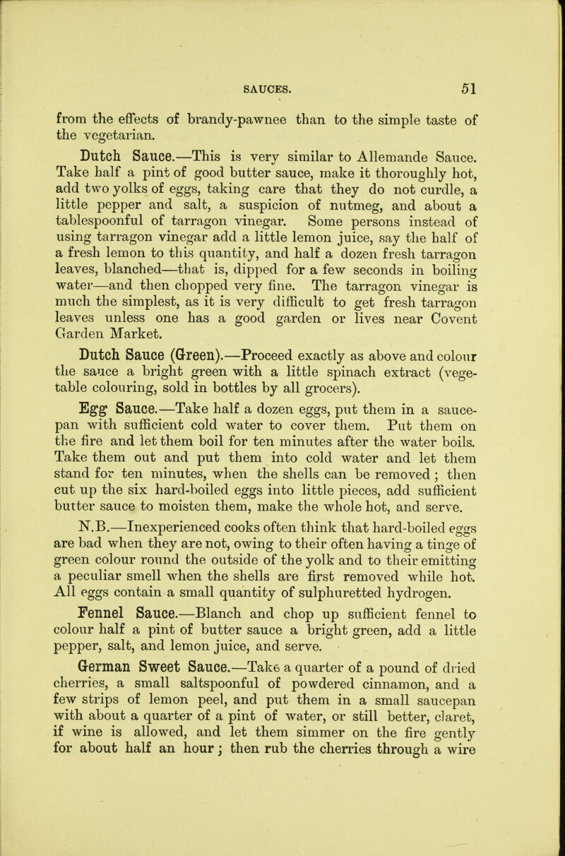 from the effects of brandy-pawnee than to the simple taste of the vegetarian. Dutch Sauce.—This is very similar to Allemande Sauce. Take half a pint of good butter sauce, make it thoroughly hot, add two yolks of eggs, taking care that they do not curdle, a little pepper and salt, a suspicion of nutmeg, and about a tablespoonful of tarragon vinegar. Some persons instead of using tarragon vinegar add a little lemon juice, say the half of a fresh lemon to this quantity, and half a dozen fresh tarragon leaves, blanched—that is, dipped for a few seconds in boiling water—and then chopped very fine. The tarragon vinegar is much the simplest, as it is very difficult to get fresh tarragon leaves unless one has a good garden or lives near Covent Garden Market. Dutch Sauce (Green).—Proceed exactly as above and colour the sauce a bright green with a little spinach extract (vege- table colouring, sold in bottles by all grocers). Egg Sauce.—Take half a dozen eggs, put them in a sauce- pan with sufficient cold water to cover them. Put them on the fire and let them boil for ten minutes after the water boils. Take them out and put them into cold water and let them stand for ten minutes, when the shells can be removed; then cut up the six hard-boiled eggs into little pieces, add sufficient butter sauce to moisten them, make the whole hot, and serve. ISr.B.—Inexperienced cooks often think that hard-boiled eggs are bad when they are not, owing to their often having a tinge of green colour round the outside of the yolk and to their emitting a peculiar smell when the shells are first removed while hot. All eggs contain a small quantity of sulphuretted hydrogen. Fennel Sauce.—Blanch and chop up sufficient fennel to colour half a pint of butter sauce a bright green, add a little pepper, salt, and lemon juice, and serve. German Sweet Sauce.—Take a quarter of a pound of dried cherries, a small saltspoonful of powdered cinnamon, and a few strips of lemon peel, and put them in a small saucepan with about a quarter of a pint of water, or still better, claret, if wine is allowed, and let them simmer on the fire gently for about half an hour; then rub the cherries through a wire