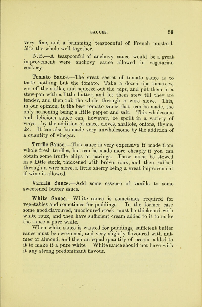 very fine, and a brimming teaspoonful of French mustard. Mix the whole well together. N.B.—A teaspoonful of anchovy sauce would be a great improvement were anchovy sauce allowed in vegetarian cookery. Tomato Sauce.—The great secret of tomato sauce is to taste nothing but the tomato. Take a dozen ripe tomatoes, cut off the stalks, and squeeze out the pips, and put them in a stew-pan with a little butter, and let them stew till they are tender, and then rub the whole through a wire sieve. This, in our opinion, is the best tomato sauce that can be made, the only seasoning being a little pepper and salt. This wholesome and delicious sauce can, however, be spoilt in a variety of ways—by the addition of mace, cloves, shallots, onions, thyme, &c. It can also be made very unwholesome by the addition of a quantity of vinegar. Truffle Sauce.—This sauce is very expensive if made from whole fresh truffles, but can be made more cheaply if you can obtain some truffle chips or parings. These must be stewed in a little stock, thickened with brown roux, and then rubbed through a wire sieve, a little sherry being a great improvement if wine is allowed. Vanilla Sauce.—Add some essence of vanilla to some sweetened butter sauce. White Sauce.—White sauce is sometimes required for vegetables and sometimes for puddings. In the former case some good-flavoured, uncoloured stock must be thickened with white roux, and then have sufficient cream added to it to make the sauce a pure white. When white sauce is wanted for puddings, sufficient butter sauce must be sweetened, and very slightly flavoured with nut- meg or almond, and then an equal quantity of cream added to it to make it a pure white. White sauce should not have with it any strong predominant flavour.
