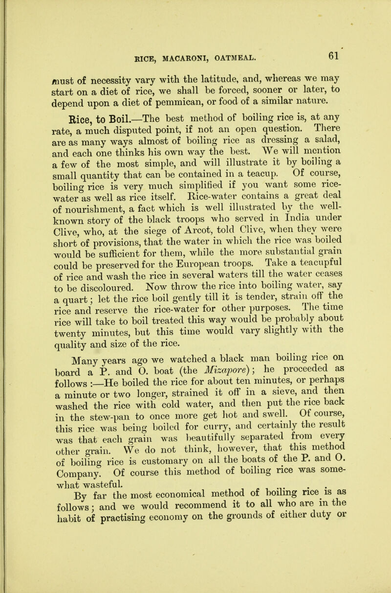 must of necessity vary with the latitude, and, whereas we may start on a diet of rice, we shall be forced, sooner or later, to depend upon a diet of pemmican, or food of a similar nature. Rice, to Boil.—The best method of boiling rice is, at any rate, a much disputed point, if not an open question. There are as many ways almost of boiling rice as dressing a salad, and each one thinks his own way the best. We will mention a few of the most simple, and will illustrate it by boiling a small quantity that can be contained in a teacup. Of course, boiling rice is very much simplified if you want some rice- water as well as rice itself. Rice-w^ater contains a great deal of nourishment, a fact which is well illustrated by the well- known story of the black troops who served in India under Olive, who, at the siege of Arcot, told Olive, when they were short of provisions, that the water in which the rice was boiled would be sufficient for them, while the more substantial grain could be preserved for the European troops. Take a teacupful of rice and wash the rice in several waters till the water ceases to be discoloured. Now throw the rice into boiling water, say a quart; let the rice boil gently till it is tender, strain off the rice and reserve the rice-water for other purposes. The time rice will take to boil treated this way would be probably about twenty minutes, but this time would vary slightly with the quality and size of the rice. Many years ago we watched a black man boiling rice on board a P. and O. boat (the Mizapore); he proceeded as follows :—He boiled the rice for about ten minutes, or perhaps a minute or two longer, strained it off in a sieve, and then washed the rice with cold water, and then put the rice back in the stew-pan to once more get hot and swell. Of course, this rice was being boiled for curry, and certainly the result was that each grain was beautifully separated from every other grain. We do not think, however, that this method of boiling rice is customary on all the boats of the P. and O. Oompany. Of course this method of boiling rice was some- what wasteful. , 1 .1. Bv far the most economical method of boiling rice^ is as follows; and we would recommend it to all who are in the habit of practising economy on the grounds of either duty or