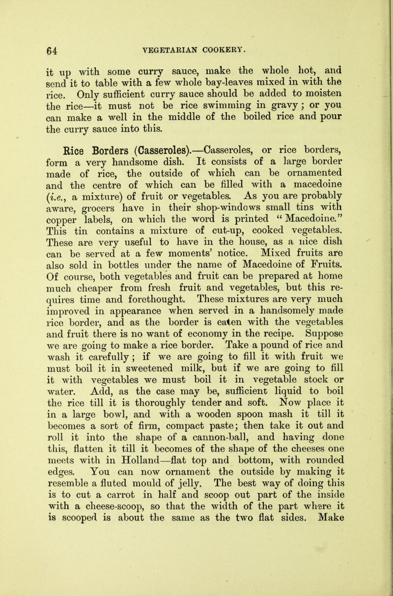 it up with some curry sauce, make the whole hot, and send'it to table with a few whole bay-leaves mixed in with the rice. Only sufficient curry sauce should be added to moisten the rice—it must not be rice swimming in gravy; or you can make a well in the middle of the boiled rice and pour the curry sauce into this. Rice Borders (Casseroles).—Casseroles, or rice borders, form a very handsome dish. It consists of a large border made of rice, the outside of which can be ornamented and the centre of which can be filled with a macedoine (i.e., a mixture) of fruit or vegetables. As you are probably aware, grocers have in their shop-windows small tins with copper labels, on which the word is printed Macedoine. This tin contains a mixture of cut-up, cooked vegetables. These are very useful to have in the house, as a nice dish can be served at a few moments' notice. Mixed fruits are also sold in bottles under the name of Macedoine of Fruits. Of course, both vegetables and fruit can be prepared at home much cheaper from fresh fruit and vegetables, but this re- quires time and forethought. These mixtures are very much improved in appearance when served in a handsomely made rice border, and as the border is eaten with the vegetables and fruit there is no want of economy in the recipe. Suppose we are going to make a rice border. Take a pound of rice and wash it carefully ; if we are going to fill it with fruit we must boil it in sweetened milk, but if we are going to fill it with vegetables we must boil it in vegetable stock or water. Add, as the case may be, sufficient liquid to boil the rice till it is thoroughly tender and soft. Now place it in a large bowl, and with a wooden spoon mash it till it becomes a sort of firm, compact paste; then take it out and roll it into the shape of a cannon-ball, and having done this, flatten it till it becomes of the shape of the cheeses one meets with in Holland—flat top and bottom, with rounded edges. You can now ornament the outside by making it resemble a fluted mould of jelly. The best way of doing this is to cut a carrot in half and scoop out part of the inside with a cheese-scoop, so that the width of the part wh-ere it is scooped is about the same as the two flat sides. Make