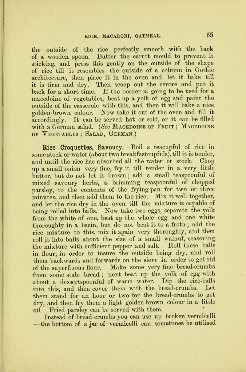 the outside of the rice perfectly smooth with the back of a wooden spoon. Butter the carrot mould to prevent it sticking, and press this gently on the outside of the shape of rice till it resembles the outside of a column in Gothic architecture, then place it in the oven and let it bake till it is firm and dry. Then scoop out the centre and put it back for a short time. If the border is going to be used for a macedoine of vegetables, beat up a yolk of egg and paint the outside of the casserole with this, and then it will bake a nice golden-brown colour. Now take it out of the oven and fill it accordingly. It can be served hot or cold, or it can be filled with a German salad. {See Macedoine of-Fruit; Macedoine OF Yegetables ; Salad, German.) Rice Croquettes, Savoury.—Boil a teacupful of rice in some stock or water (about two breakfastcupfuls), till it is tender, and until the rice has absorbed all the water or stock. Chop up a small onion very fine, fry it till tender in a very little butter, but do not let it brown; add a small teaspoonf ul of mixed savoury herbs, a brimming teaspoonful of chopped parsley, to the contents of the frying-pan for two or three minutes, and then add them to the rice. Mix it well together, and let the rice dry in the oven till the mixture is capable of being rolled into balls. Now take two eggs, separate the yolk from the white of one, beat up the whole egg and one white thoroughly in a basin, but do not beat it to a froth; add the rice mixture to this, mix it again very thoroughly, and then roll it into balls about the size of a small walnut, seasoning the mixture with sufficient pepper and salt. Boll these balls in flour, in order to insure the outside being dry, and roll them backwards and forwards on the sieve in order to get rid of the superfluous flour. Make some very fine bread-crumbs from some stale bread ; next beat up the yolk of egg with about a dessertspoonful of warm water. Dip the rice-balls into this, and then cover them with the bread-crumbs. Let them stand for an hour or two for the bread-crumbs to get dry, and then fry them a light golden-brown colour in a little oil. Fried parsley can be served with them. Instead of bread-crumbs you can use up broken vermicelli —the bottom of a jar of vermicelli can sometimes be utilised