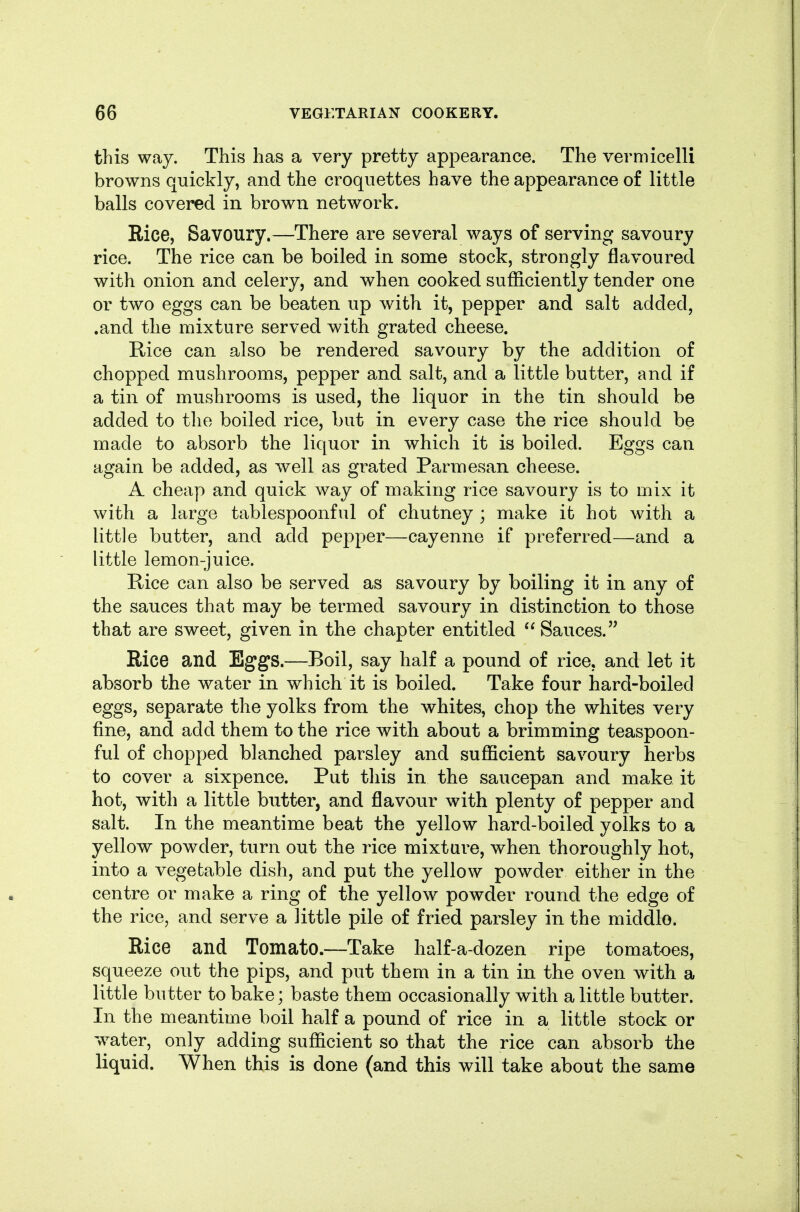 this way. This has a very pretty appearance. The vermicelli browns quickly, and the croquettes have the appearance of little balls covered in brown network. Rice, Savoury.—There are several ways of serving savoury rice. The rice can be boiled in some stock, strongly flavoured with onion and celery, and when cooked sufficiently tender one or two eggs can be beaten up with it, pepper and salt added, .and the mixture served with grated cheese. Rice can also be rendered savoury by the addition of chopped mushrooms, pepper and salt, and a little butter, and if a tin of mushrooms is used, the liquor in the tin should be added to tlie boiled rice, but in every case the rice should be made to absorb the liquor in which it is boiled. Eggs can again be added, as well as grated Parmesan cheese. A cheap and quick way of making rice savoury is to mix it with a large tablespoonful of chutney ; make it hot with a little butter, and add pepper—cayenne if preferred—and a little lemon-juice. Rice can also be served as savoury by boiling it in any of the sauces that may be termed savoury in distinction to those that are sweet, given in the chapter entitled  Sauces. Rice and Eggs.—Boil, say half a pound of rice, and let it absorb the water in which it is boiled. Take four hard-boiled eggs, separate the yolks from the whites, chop the whites very fine, and add them to the rice with about a brimming teaspoon- ful of chopped blanched parsley and sufficient savoury herbs to cover a sixpence. Put this in the saucepan and make it hot, with a little butter, and flavour with plenty of pepper and salt. In the meantime beat the yellow hard-boiled yolks to a yellow powder, turn out the rice mixture, when thoroughly hot, into a vegetable dish, and put the yellow powder either in the centre or make a ring of the yellow powder round the edge of the rice, and serve a little pile of fried parsley in the middle. Rice and Tomato.—Take half-a-dozen ripe tomatoes, squeeze out the pips, and put them in a tin in the oven with a little butter to bake; baste them occasionally with a little butter. In the meantime boil half a pound of rice in a little stock or water, only adding sufficient so that the rice can absorb the liquid. When this is done (and this will take about the same
