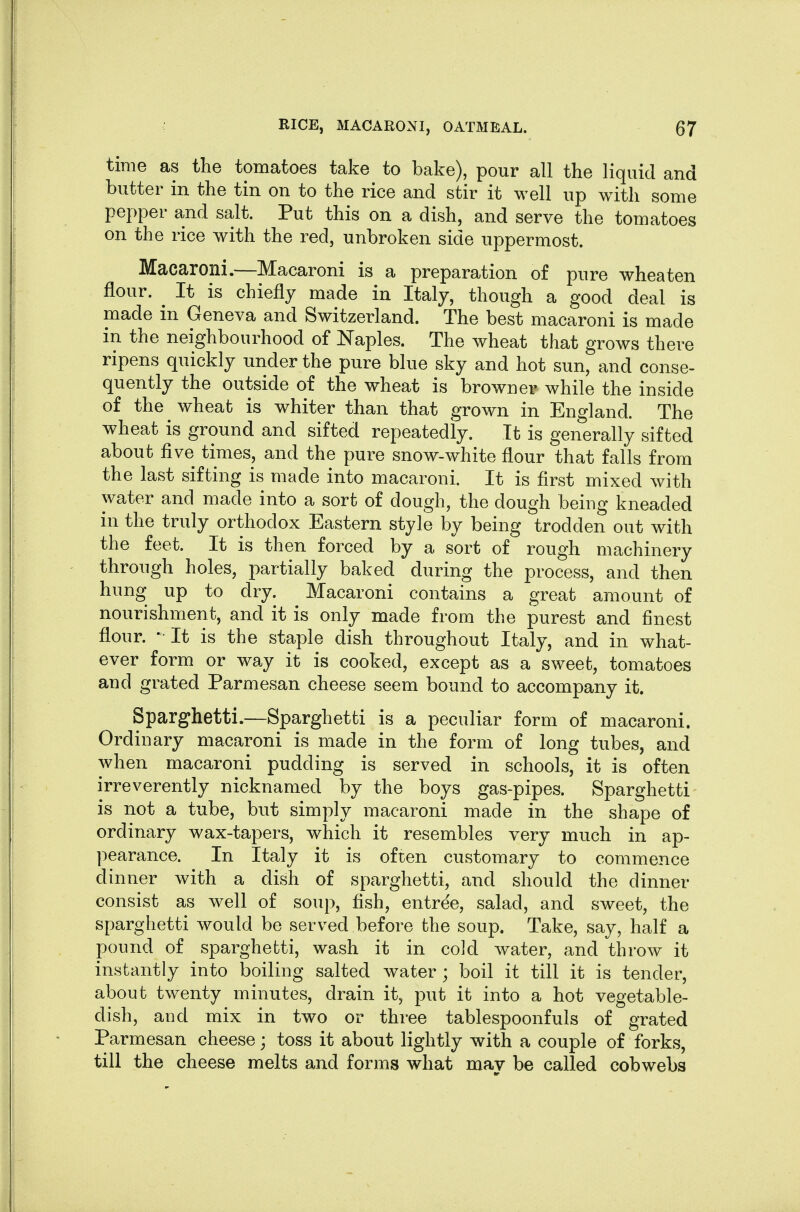 time as the tomatoes take to bake), pour all the liquid and butter in the tin on to the rice and stir it well up with some pepper and salt. Put this on a dish, and serve the tomatoes on the rice with the red, unbroken side uppermost. Macaroni.—Macaroni is a preparation of pure wheaten flour. ^ It is chiefly made in Italy, though a good deal is made in Geneva and Switzerland. The best macaroni is made in the neighbourhood of Naples. The wheat that grows there ripens quickly under the pure blue sky and hot sun, and conse- quently the outside of the wheat is browner while the inside of the wheat is whiter than that grown in England. The wheat is ground and sifted repeatedly. It is generally sifted about five times, and the pure snow-white flour that falls from the last sifting is made into macaroni. It is first mixed with water and made into a sort of dough, the dough being kneaded in the truly orthodox Eastern style by being trodden out with the feet. It is then forced by a sort of rough machinery through holes, partially baked during the process, and then hung up to dry. Macaroni contains a great amount of nourishment, and it is only made from the purest and finest flour. •• It is the staple dish throughout Italy, and in what- ever form or way it is cooked, except as a sweet, tomatoes and grated Parmesan cheese seem bound to accompany it. Sparghetti.—Sparghetti is a peculiar form of macaroni. Ordinary macaroni is made in the form of long tubes, and when macaroni pudding is served in schools, it is often irreverently nicknamed by the boys gas-pipes. Sparghetti is not a tube, but simply macaroni made in the shape of ordinary wax-tapers, which it resembles very much in ap- pearance. In Italy it is often customary to commence dinner with a dish of sparghetti, and should the dinner consist as well of soup, fish, entree, salad, and sweet, the sparghetti would be served before the soup. Take, say, half a pound of sparghetti, wash it in cold Avater, and throw it instantly into boiling salted water ; boil it till it is tender, about twenty minutes, drain it, put it into a hot vegetable- dish, and mix in two or three tablespoonfuls of grated Parmesan cheese; toss it about lightly with a couple of forks, till the cheese melts and forms what may be called cobwebs