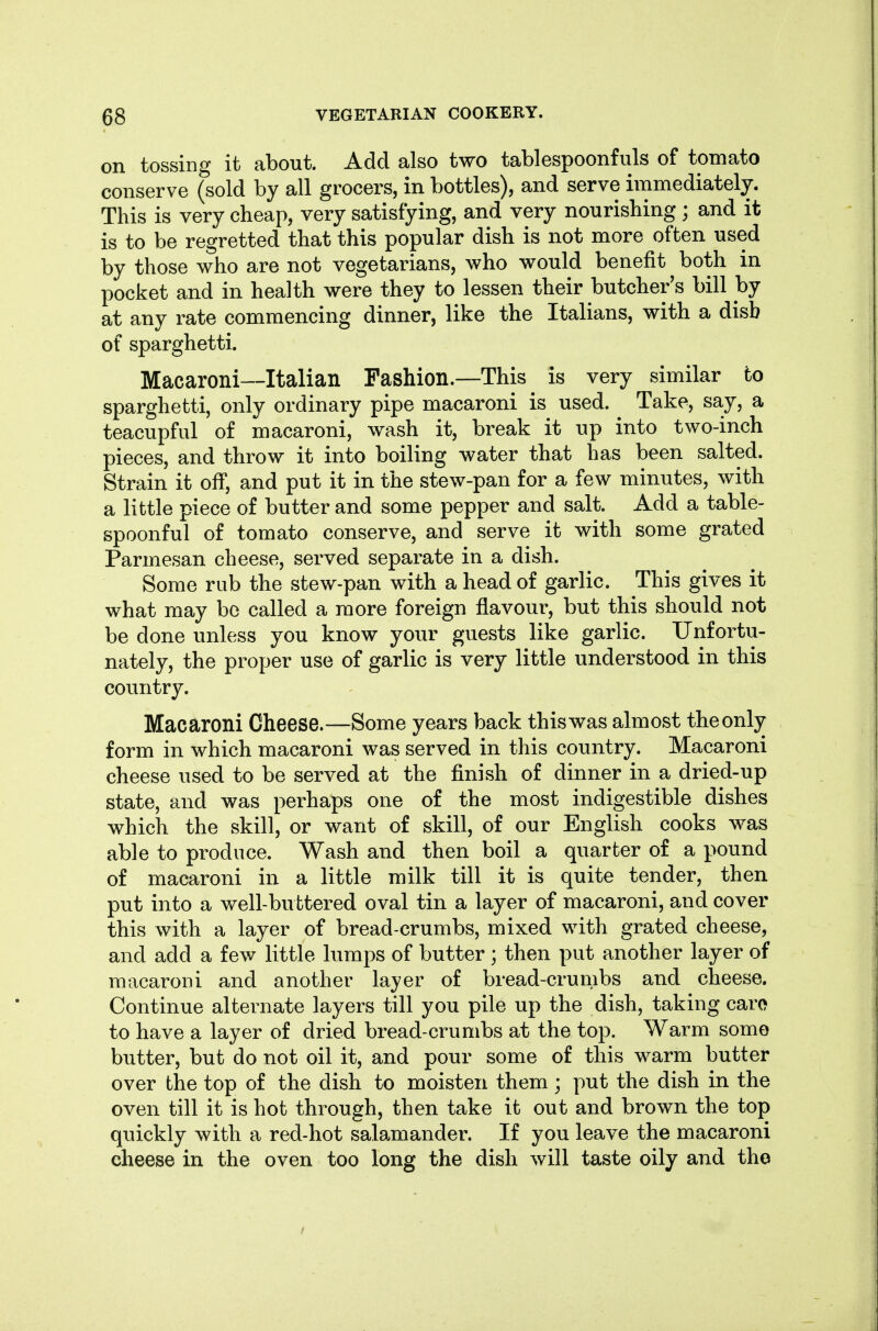 on tossing it about. Add also two tablespoonfuls of tomato conserve (sold by all grocers, in bottles), and serve immediately. This is very cheap, very satisfying, and very nourishing ; and it is to be regretted that this popular dish is not more often used by those who are not vegetarians, who would benefit both in pocket and in health were they to lessen their butcher's bill by at any rate commencing dinner, like the Italians, with a disb of sparghetti. Macaroni—Italian Fashion.—This is very similar to sparghetti, only ordinary pipe macaroni is used. Take, say, a teacupful of macaroni, wash it, break it up into two-inch pieces, and throw it into boiling water that has been salted. Strain it off, and put it in the stew-pan for a few minutes, with a little piece of butter and some pepper and salt. Add a table- spoonful of tomato conserve, and serve it with some grated Parmesan cheese, served separate in a dish. Some rub the stew-pan with a head of garlic. This gives it what may be called a more foreign flavour, but this should not be done unless you know your guests like garlic. Unfortu- nately, the proper use of garlic is very little understood in this country. Macaroni Cheese.—Some years back this was almost the only form in which macaroni was served in this country. Macaroni cheese used to be served at the finish of dinner in a dried-up state, and was perhaps one of the most indigestible dishes which the skill, or want of skill, of our English cooks was able to produce. Wash and then boil a quarter of a pound of macaroni in a little milk till it is quite tender, then put into a well-buttered oval tin a layer of macaroni, and cover this with a layer of bread-crumbs, mixed with grated cheese, and add a few little lumps of butter ; then put another layer of macaroni and another layer of bread-crumbs and cheese. Continue alternate layers till you pile up the dish, taking caro to have a layer of dried bread-crumbs at the top. Warm some butter, but do not oil it, and pour some of this warm butter over the top of the dish to moisten them; put the dish in the oven till it is hot through, then take it out and brown the top quickly with a red-hot salamander. If you leave the macaroni cheese in the oven too long the dish will taste oily and the