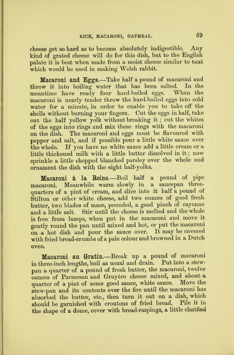 cheese get so hard as to become absolutely indigestible. Any kind of grated cheese will do for this dish, but to the English palate it is best when made from a moist cheese similar to tnat which would be used in making Welsh rabbit. Macaroni and Eggs.—Take half a pound of macaroni and throw it into boiling water that has been salted. In the meantime have ready four hard-boiled eggs. When the macaroni is nearly tender throw the hard-boiled eggs into cold water for a minute, in order to enable you to take off the shells without burning your fingers. Cut the eggs in half, take out the half yellow yolk without breaking it; cut the whites of the eggs into rings and mix these rings with the macaroni on the dish. The macaroni and eggs must be flavoured with pepper and salt, and if possible pour a little white sauce over the whole. If you have no white sauce add a little cream or a little thickened milk with a little butter dissolved in it; now sprinkle a little chopped blanched parsley over the whole and ornament the dish with the eight half-yolks. Macaroni i la Reine.—Boil half a pound of pipe macaroni. Meanwhile warm slowly in a saucepan three- quarters of a pint of cream, and slice into it half a pound of Stilton or other white cheese, add two ounces of good fresh butter, two blades of mace, pounded, a good pinch of cayenne and a little salt. Stir until the cheese is melted and the whole is free from lumps, when put in the macaroni and move it gently round the pan until mixed and hot, or put the macaroni on a hot dish and pour the sauce over. It may be covered with fried bread-crumbs of a pale colour and browned in a Dutch oven. Macaroni au Gratin.—Break up a pound of macaroni in three-inch lengths, boil as usual and drain. Put into a stew- pan a quarter of a pound of fresh butter, the macaroni, twelve ounces of Parmesan and Gruy6re cheese mixed, and about a quarter of a pint of some good sauce, white sauce. Move the stew-pan and its contents over the fire until the macaroni has absorbed the butter, etc., then turn it out on a dish, which should be garnished with croutons of fried bread. Pile it in the shape of a dome, cover with bread-raspings, a little clarified