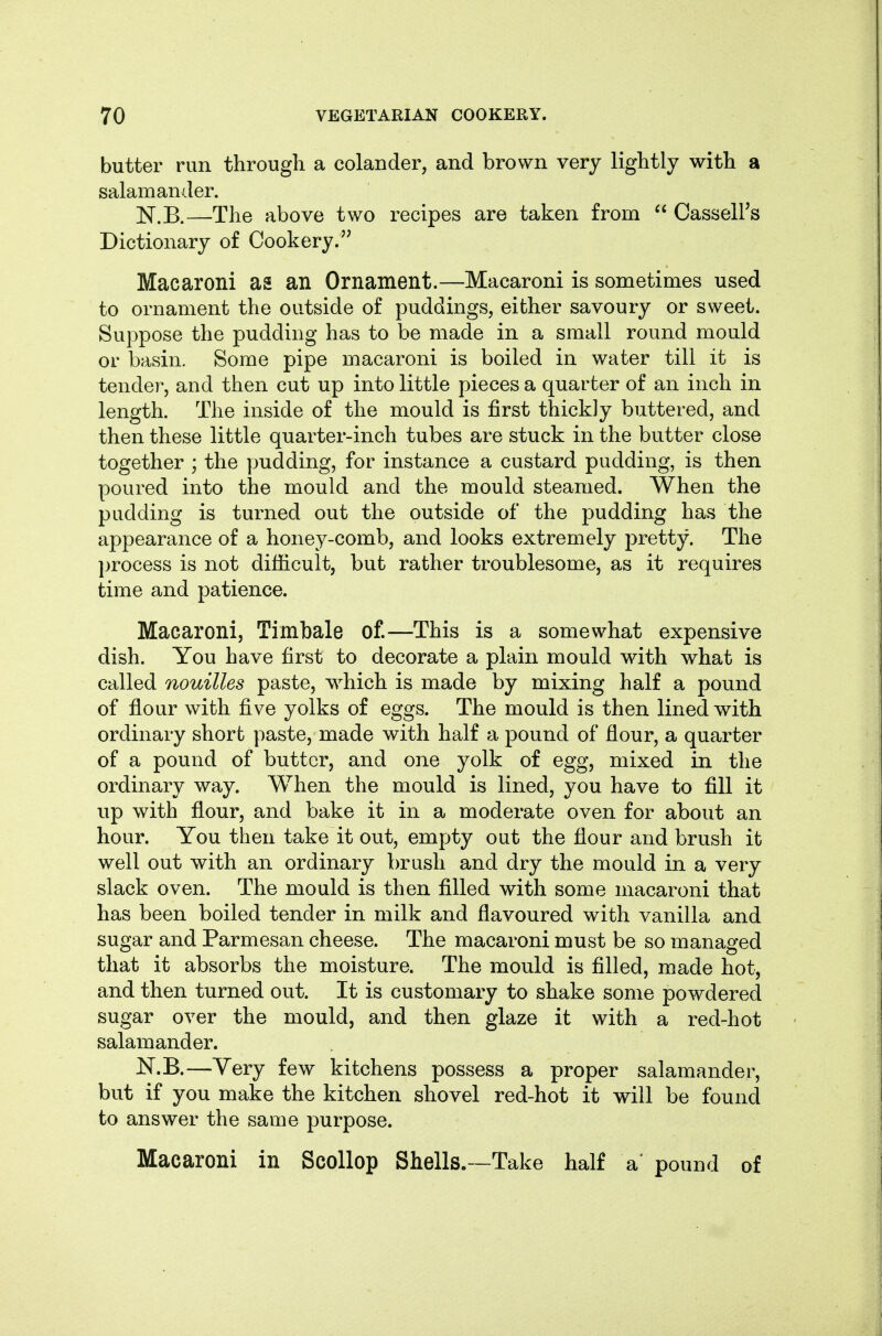 butter run through a colander, and brown very lightly with a salamander. N.B.—The above two recipes are taken from  CasselFs Dictionary of Cookery. Macaroni as an Ornament.—Macaroni is sometimes used to ornament the outside of puddings, either savoury or sweet. Suppose the pudding has to be made in a small round mould or basin. Some pipe macaroni is boiled in water till it is tender, and then cut up into little pieces a quarter of an inch in length. The inside of the mould is first thickly buttered, and then these little quarter-inch tubes are stuck in the butter close together ; the yjudding, for instance a custard pudding, is then poured into the mould and the mould steamed. When the pudding is turned out the outside of the pudding has the appearance of a honey-comb, and looks extremely pretty. The })rocess is not difficult, but rather troublesome, as it requires time and patience. Macaroni, Timbale of.—This is a somewhat expensive dish. You have first to decorate a plain mould with what is called nouilles paste, which is made by mixing half a pound of flour with five yolks of eggs. The mould is then lined with ordinary short paste, made with half a pound of flour, a quarter of a pound of butter, and one yolk of egg, mixed in the ordinary way. When the mould is lined, you have to fill it up with flour, and bake it in a moderate oven for about an hour. You then take it out, empty out the flour and brush it well out with an ordinary brush and dry the mould in a very slack oven. The mould is then filled with some macaroni that has been boiled tender in milk and flavoured with vanilla and sugar and Parmesan cheese. The macaroni must be so managed that it absorbs the moisture. The mould is filled, made hot, and then turned out. It is customary to shake some powdered sugar over the mould, and then glaze it with a red-hot salamander. N.B.—Yery few kitchens possess a proper salamander, but if you make the kitchen shovel red-hot it will be found to answer the same purpose. Macaroni in Scollop Shells.—Take half a' pound of