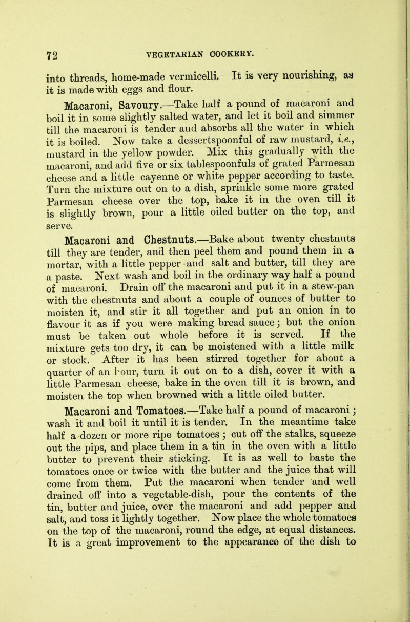 into threads, home-made vermicelli. It is very nourishing, as it is made with eggs and flour. Macaroni, Savoury.—Take half a pound of macaroni and boil it in some slightly salted water, and let it boil and simmer till the macaroni is tender and absorbs all the water in which it is boiled. Now take a dessertspoonful of raw mustard, ie., mustard in the yellow powder. Mix this gradually with the macaroni, and add five or six tablespoonfuls of grated Parmesan cheese and a little cayenne or white pepper according to taste. Turn the mixture out on to a dish, sprinkle some more grated Parmesan cheese over the top, bake it in the oven till it is slightly brown, pour a little oiled butter on the top, and serve. Macaroni and Chestnuts.—Bake about twenty chestnuts till they are tender, and then peel them and pound them in a mortar, with a little pepper and salt and butter, till they are a paste. Next wash and boil in the ordinary way half a pound of macaroni. Drain off the macaroni and put it in a stew-pan with the chestnuts and about a couple of ounces of butter to moisten it, and stir it all together and put an onion in to flavour it as if you were making bread sauce; but the onion must be taken out whole before it is served. If the mixture gets too dry, it can be moistened with a little milk or stock. After it has been stirred togetlier for about a quarter of an 1 our, turn it out on to a dish, cover it with a little Parmesan cheese, bake in the oven till it is brown, and moisten the top when browned with a little oiled butter. Macaroni and Tomatoes.—Take half a pound of macaroni; wash it and boil it until it is tender. In the meantime take half a dozen or more ripe tomatoes ; cut off the stalks, squeeze out the pips, and place them in a tin in the oven with a little butter to prevent their sticking. It is as well to baste the tomatoes once or twice with the butter and the juice that will come from them. Put the macaroni when tender and well drained off into a vegetable-dish, pour the contents of the tin, butter and juice, over the macaroni and add pepper and salt, and toss it lightly together. Now place the whole tomatoes on the top of the macaroni, round the edge, at equal distances. It is a great improvement to the appearance of the dish to