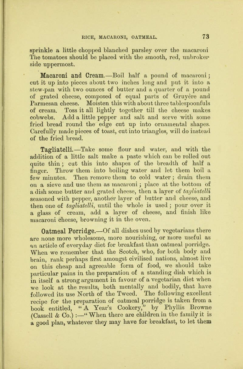 sprinkle a little chopped blanched parsley over the macaroni The tomatoes should be placed with the smooth, red, unbroker side uppermost. Macaroni and Cream.—Boil half a pound of macaroni ] cut it up into pieces about two inches long and put it into a stew-pan with two ounces of butter and a quarter of a pound of grated cheese, composed of equal parts of Gruyere and Parmesan cheese. Moisten this with about three tablespoonfuls of cream. Toss it all lightly together till the cheese makes cobwebs. Add a little pepper and salt and serve with some fried bread round the edge cut up into ornamental shapes. Carefully made pieces of toast, cut into triangles, will do instead of the fried bread. Tagliatelli.—Take some flour and water, and with the addition of a little salt make a paste which can be rolled out quite thin; cat this into shapes of the breadth of half a finger. Throw them into boiling water and let them boil a few minutes. Then remove them to cold water ; drain them on a sieve and use them as macaroni; place at the bottom of a dish some butter and grated cheese, then a layer of tagliatelli seasoned with pepper, another layer of butter and cheese, and then one of tagliatelli, until the whole is used ; pour over it a glass of cream, add a layer of cheese, and finish like macaroni cheese, browning it in the oven. Oatmeal Porridge.—Of all dishes used by vegetarians there are none more wholesome, more nourishing, or more useful as ail article of everyday diet for breakfast than oatmeal porridge. When we remember that the Scotch, who, for both body and brain, rank perhaps first amongst civilised nations, almost live on this cheap and agreeable form of food, we should take particular pains in the preparation of a standing dish which is in itself a strong argument in favour of a vegetarian diet when we look at the results,- both mentally and bodily, that have followed its use North of the Tweed. The following excellent recipe for the preparation of oatmeal porridge is taken from a book entitled, A Year's Cookery, by Phyllis Browne (Cassell & Co.) :—When there are children in the family it is a good plan, whatever they may have for breakfast, to let them