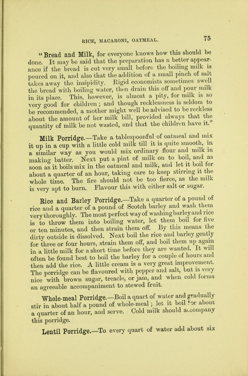  Bread and Milk, for everyone knows how this should be done. It may be said that the preparation has a better appear- ance if the bread is cut very small before the boiling milk is poured on it, and also that the addition of a small pinch of salt takes away the insipidity. Rigid economists sometimes swell the bread with boiling water, then drain this off and pour milk in its place. This, however, is almost a pity, for milk is so very good for children; and though recklessness is seldom to be recommended, a mother might well be advised to be reckless about the amount of her milk bill, provided always that the quantity of milk be not wasted, and that the children have it. Milk Porridge.—Take a tablespoonful of oatmeal and mix it up in a cup with a little cold milk till it is quite smooth, in a similar way as you would mix ordinary flour and milk in making batter. Next put a pint of milk on to boil, and as soon as it boils mix in the oatmeal and milk, and let it boil lor about a quarter of an hour, taking care to keep stirring it the whole time. The fire should not be too fierce, as the milk is very apt to burn. Flavour this with either salt or sugar. Rice and Barley Porridge.—Take a quarter of a pound of rice and a quarter of a pound of Scotch barley and wash them very thoroughly. The most perfect way of washing barley and rice is to throw them into boiling water, let them boil for five or ten minutes, and then strain them off. By this means the dirty outside is dissolved. Next boil the rice and barley gently for three or four hours, strain them off, and boil them up again in a little milk for a short time before they are wanted, it will often be found best to boil the barley for a couple of hours and then add the rice. A little cream is a very great improvement. The porridge can be flavoured with pepper and salt, but is very nice with brown sugar, treacle, or jam, and when cold forms an agreeable accompaniment to stewed fruit. Whole-meal Porridge.—Boil a quart of water and gradually stir in about half a pound of whole-meal; let it boil for about a quarter of an hour, and serve. Cold milk should accompany this porridge. Lentil Porridge—To every quart of water add about six