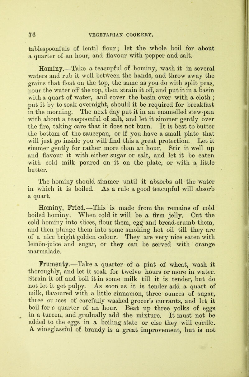 tablespoonf'uis of lentil flour; let tlie whole boil for abou-t a quarter of an hour, and flavour with pepper and salt. Hominy.—Take a teacupful of hominy, wash it in several waters and rub it well between the hands, and throw away the grains that float on the top, the same as you do with split peas, pour the water off the top, then strain it ofl*, and put it in a basin with a quart of water, and cover the basin over with a cloth ; put it by to soak overnight, should it be required for breakfast in the morning. The next day put it in an enamelled stew-pan with about a teaspoonful of salt, and let it simmer gently over the fire, taking care that it does not burn. It is best to butter the bottom of the saucepan, or if you have a small plate that will just go inside you will find this a great protection. Let it simmer gently for rather more than an hour. Stir it well up and flavour it with either sugar or salt, and let it be eaten with cold milk poured on it on the plate, or w^ith a little butter. The hominy should simmer until it absorbs all the water in which it is boiled. As a rule a good teacupful will absorb a quart. Hominy, Fried.—This is made from the remains of cold boiled hominy. When cold it will be a firm jelly. Cut the cold hominy into slices, flour them, egg and bread-crumb them, and then plunge them into some smoking hot oil till they are of a nice bright golden colour. They are very nice eaten with lemon-juice and sugar, or they can be served with orange marmalade. Frumenty.—Take a quarter of a pint of wheat, wash it thoroughly, and let it soak for twelve hours or more in water. Strain it ofl* and boil it in some milk till it is tender, but do not let it get pulpy. As soon as it is tender add a quart of milk, flavoured with a little cinnamon, three ounces of sugar, three oi; ices of carefully washed grocer's currants, and lot it boil for 0 quarter of an hour. Beat up three yolks of eggs in a tureen, and gradually add the mixture. It must not be added to the eggs in a boiling state or else they will curdle. A wineglassful of brandy is a great improvement, but is not