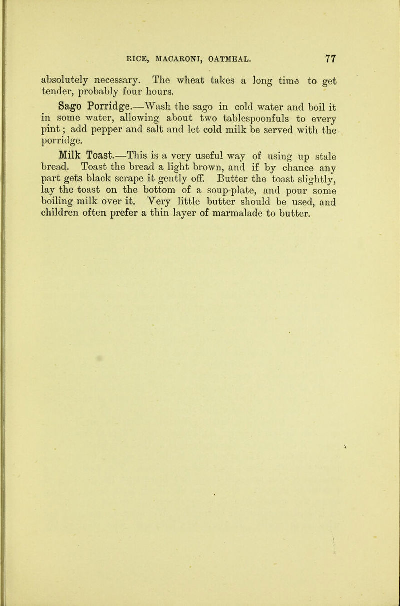 absolutely necessary. The wheat takes a long time to get tender, probably four hours. Sago Porridge.—Wash the sago in cold water and boil it in some water, allowing about two tablespoonfuls to every pint; add pepper and salt and let cold milk be served with the porridge. Milk Toast.—This is a very useful way of using up stale bread. Toast the bread a light brown, and if by chance any part gets black scrape it gently off. Butter the toast slightly, lay the toast on the bottom of a soup-plate, and pour some boiling milk over it. Yery little butter should be used, and children often prefer a thin layer of marmalade to butter.