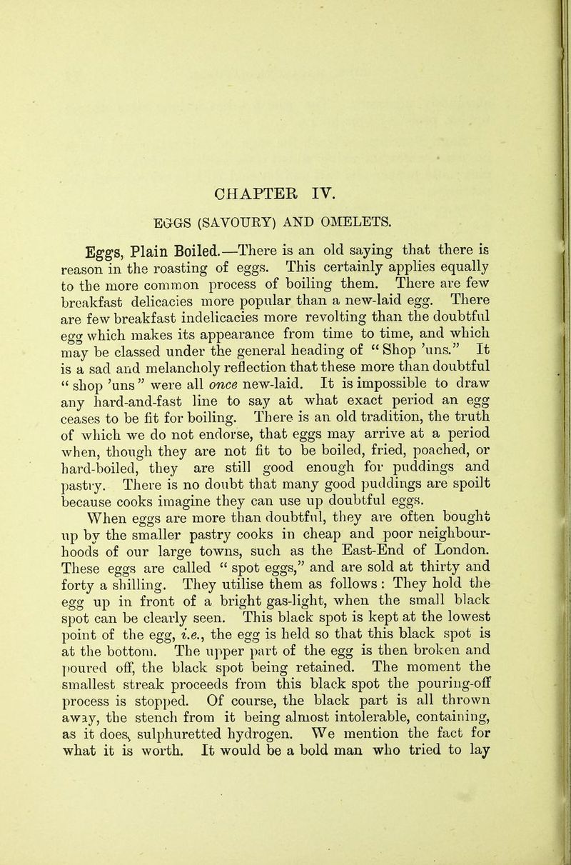 CHAPTER IV. EGGS (SAVOURY) AND OMELETS. Eggs, Plain Boiled.—There is an old saying that there is reason in the roasting of eggs. This certainly applies equally to the more common process of boiling them. There are few breakfast delicacies more popular than a new-laid egg. There are few breakfast indelicacies more revolting than the doubtful egg which makes its appearance from time to time, and which may be classed under the general heading of  Shop 'uns. It is a sad and melancholy reflection that these more than doubtful  shop 'uns  were all once new-laid. It is impossible to draw any hard-and-fast line to say at what exact period an egg ceases to be fit for boiling. There is an old tradition, the truth of which we do not endorse, that eggs may arrive at a period when, though they are not fit to be boiled, fried, poached, or hard-boiled, they are still good enough for puddings and pastry. There is no doubt that many good puddings are spoilt because cooks imagine they can use up doubtful eggs. When eggs are more than doubtful, they are often bought up by the smaller pastry cooks in cheap and poor neighbour- hoods of our large towns, such as the East-End of London. These eggs are called  spot eggs, and are sold at thirty and forty a shilling. They utilise them as follows : They hold the egg up in front of a bright gas-light, when the small black spot can be clearly seen. This black spot is kept at the lowest point of the egg, the egg is held so that this black spot is at the bottom. The upper part of the egg is then broken and poured off, the black spot being retained. The moment the smallest streak proceeds from this black spot the pouring-off process is stopped. Of course, the black part is all thrown away, the stench from it being almost intolerable, containing, as it does^ sulphuretted hydrogen. We mention the fact for what it is worth. It would be a bold man who tried to lay
