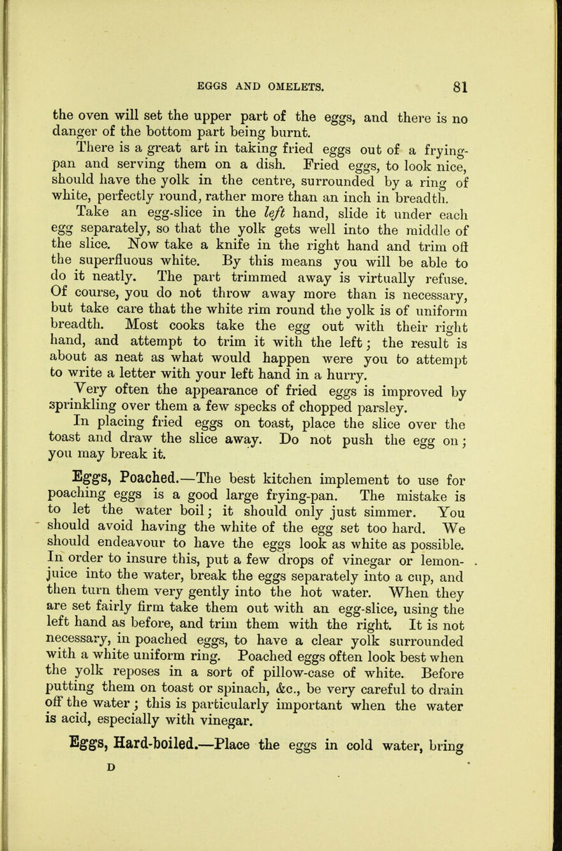 the oven will set the upper part of the eggs, and there is no danger of the bottom part being burnt. There is a great art in taking fried eggs out of a frying- pan and serving them on a dish. Fried eggs, to look nice, should have the yolk in the centre, surrounded by a ring of white, perfectly round, rather more than an inch in breadth. Take an egg-slice in the left hand, slide it under each egg separately, so that the yolk gets well into the middle of the slice. ]Now take a knife in the right hand and trim oft the superfluous white. By this means you will be able to do it neatly. The part trimmed away is virtually refuse. Of course, you do not throw away more than is necessary, but take care that the white rim round the yolk is of uniform breadth. Most cooks take the egg out with their right hand, and attempt to trim it with the left; the result is about as neat as what would happen were you to attempt to write a letter with your left hand in a hurry. Yery often the appearance of fried eggs is improved by sprinkling over them a few specks of chopped parsley. In placing fried eggs on toast, place the slice over the toast and draw the slice away. Do not push the egg on; you may break it. Eggs, Poached.—The best kitchen implement to use for poaching eggs is a good large frying-pan. The mistake is to let the water boil; it should only just simmer. You should avoid having the white of the egg set too hard. We should endeavour to have the eggs look as white as possible. In order to insure this, put a few drops of vinegar or lemon- juice into the water, break the eggs separately into a cup, and then turn them very gently into the hot water. When they are set fairly firm take them out with an egg-slice, using the left hand as before, and trim them with the right. It is not necessary, in poached eggs, to have a clear yolk surrounded with a white uniform ring. Poached eggs often look best when the yolk reposes in a sort of pillow-case of white. Before putting them on toast or spinach, &c., be very careful to drain off* the water; this is particularly important when the water is acid, especially with vinegar. Eggs, Hard-boiled.—Place the eggs in cold water, bring D