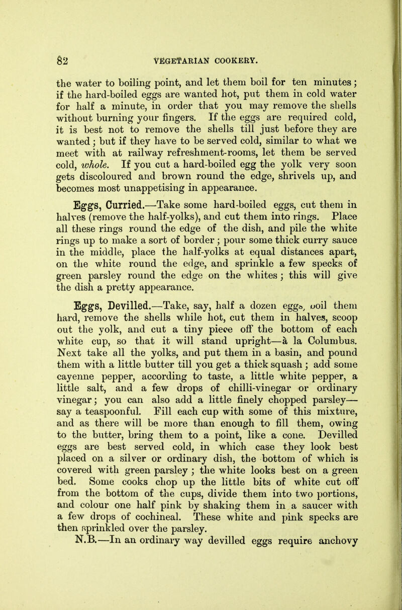 the water to boiling point, and let them boil for ten minutes; if the hard-boiled eggs are wanted hot, put them in cold water for half a minute, in order that you may remove the shells without burning your fingers. If the eggs are required cold, it is best not to remove the shells till just before they are wanted; but if they have to be served cold, similar to what we meet with at railway refreshment-rooms, let them be served cold, whole. If you cut a hard-boiled egg the yolk very soon gets discoloured and brown round the edge, shrivels up, and becomes most unappetising in appearance. Eggs, Curried.—Take some hard-boiled eggs, cut them in halves (remove the half-yolks), and cut them into rings. Place all these rings round the edge of the dish, and pile the white rings up to make a sort of border; pour some thick curry sauce in the middle, place the half-yolks at equal distances apart, on the white round the edge, and sprinkle a few specks of green parsley round the edge on the whites; this will give the dish a pretty appearance. Eggs, Devilled.—Take, say, half a dozen egg»^ uoil them hard, remove the shells while hot, cut them in halves, scoop out the yolk, and cut a tiny piece off the bottom of each white cup, so that it will stand upright—a la Columbus. Next take all the yolks, and put them in a basin, and pound them with a little butter till you get a thick squash ; add some cayenne pepper, according to taste, a little white pepper, a little salt, and a few drops of chilli-vinegar or ordinary vinegar 3 you can also add a little finely chopped parsley— say a teaspoonful. Fill each cup with some of this mixture, and as there will be more than enough to fill them, owing to the butter, bring them to a point, like a cone. Devilled eggs are best served cold, in which case they look best placed on a silver or ordinary dish, the bottom of which is covered with green parsley ; the white looks best on a green bed. Some cooks chop up the little bits of white cut off from the bottom of the cups, divide them into two portions, and colour one half pink by shaking them in a saucer with a few drops of cochineal. These white and pink specks are then r;prinkled over the parsley. N.B.—In an ordinary way devilled eggs require anchovy