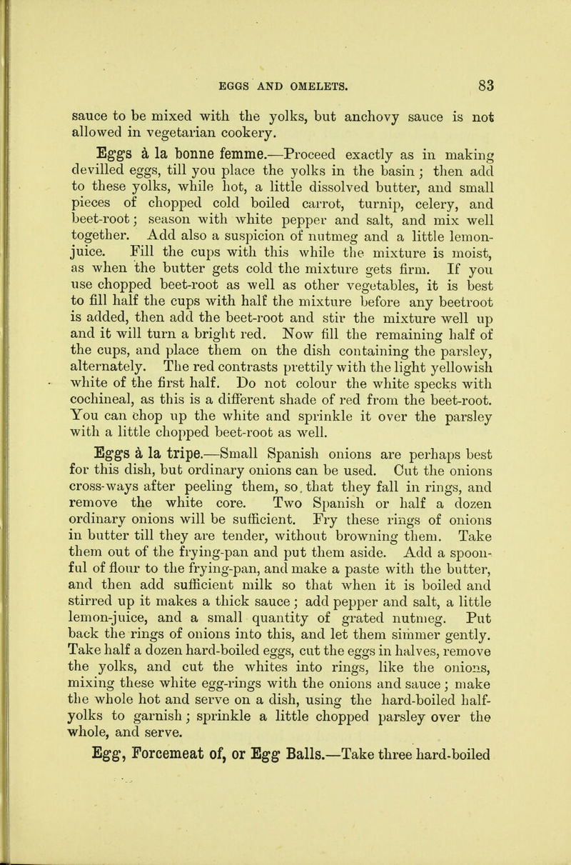 sauce to be mixed with the yolks, but anchovy sauce is not allowed in vegetarian cookery. Eggs a la bonne femme.—Proceed exactly as in making devilled eggs, till you place the yolks in the basin; then add to these yolks, while hot, a little dissolved butter, and small pieces of chopped cold boiled carrot, turnip, celery, and beet-root; season with white pepper and salt, and mix well together. Add also a suspicion of nutmeg and a little lemon- juice. Fill the cups with this while the mixture is moist, as when the butter gets cold the mixture gets firm. If you use chopped beet-root as well as other vegetables, it is best to fill half the cups with half the mixture before any beetroot is added, then add the beet-root and stir the mixture well up and it will turn a bright red. Now fill the remaining half of the cups, and place them on the dish containing the parsley, alternately. The red contrasts prettily with the light yellowish white of the first half. Do not colour the white specks with cochineal, as this is a different shade of red from the beet-root. You can chop up the white and sprinkle it over the parsley with a little chopped beet-roofc as well. Eggs a la tripe.—Small Spanish onions are perhaps best for this dish, but ordinary onions can be used. Out the onions cross-ways after peeling them, so. that they fall in rings, and remove the white core. Two Spanish or half a dozen ordinary onions will be sufficient. Fry these rings of onions in butter till they are tender, without browning them. Take them out of the frying-pan and put them aside. Add a spoon- ful of flour to the frying-pan, and make a paste with the butter, and then add sufficient milk so that when it is boiled and stirred up it makes a thick sauce; add pepper and salt, a little lemon-juice, and a small quantity of grated nutmeg. Put back the rings of onions into this, and let them simmer gently. Take half a dozen hard-boiled eggs, cut the eggs in halves, remove the yolks, and cut the whites into rings, like the onions, mixing these white egg-rings with the onions and sauce; make the whole hot and serve on a dish, using the hard-boiled half- yolks to garnish; sprinkle a little chopped parsley over the whole, and serve. Egg, Porcemeat of, or Egg Balls—Take three hard-boiled