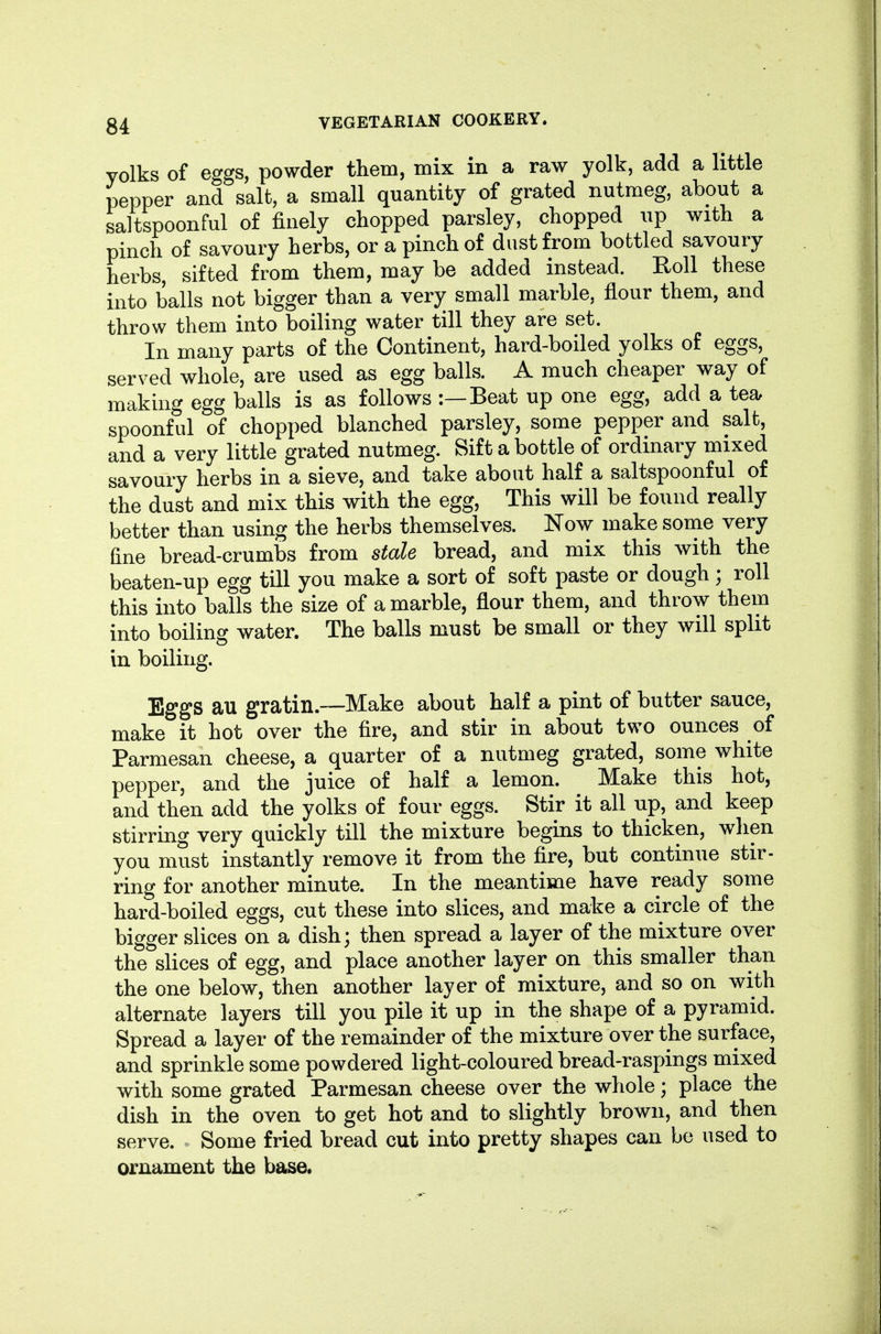 yolks of eggs, powder them, mix in a raw yolk, add a little pepper and salt, a small quantity of grated nutmeg, about a saltspoonful of finely chopped parsley, chopped up with a pinch of savoury herbs, or a pinch of dust from bottled savoury herbs, sifted from them, may be added instead. Eoll these into balls not bigger than a very small marble, flour them, and throw them into boiling water till they are set. In many parts of the Continent, hard-boiled yolks of eggs, served whole, are used as egg balls. A much cheaper way of making egg balls is as follows :—Beat up one egg, add a tea spoonful of chopped blanched parsley, some pepper and salt, and a very little grated nutmeg. Sift a bottle of ordinary mixed savoury herbs in a sieve, and take about half a saltspoonful of the dust and mix this with the egg. This will be found really better than using the herbs themselves. Now make some very fine bread-crumbs from stale bread, and mix this with the beaten-up egg till you make a sort of soft paste or dough; roll this into balls the size of a marble, flour them, and throw them into boiling water. The balls must be small or they will split in boiling. Eggs au gratin.—Make about half a pint of butter sauce, make it hot over the fire, and stir in about two ounces of Parmesan cheese, a quarter of a nutmeg grated, some white pepper, and the juice of half a lemon. Make this hot, and then add the yolks of four eggs. Stir it all up, and keep stirring very quickly till the mixture begins to thicken, when you must instantly remove it from the fire, but continue stir- ring for another minute. In the meantime have ready some hard-boiled eggs, cut these into slices, and make a circle of the bigger slices on a dish; then spread a layer of the mixture over the slices of egg, and place another layer on this smaller than the one below, then another layer of mixture, and so on with alternate layers till you pile it up in the shape of a pyramid. Spread a layer of the remainder of the mixture over the surface, and sprinkle some powdered light-coloured bread-raspings mixed with some grated Parmesan cheese over the whole; place the dish in the oven to get hot and to slightly brown, and then serve. Some fried bread cut into pretty shapes can be used to ornament the base.