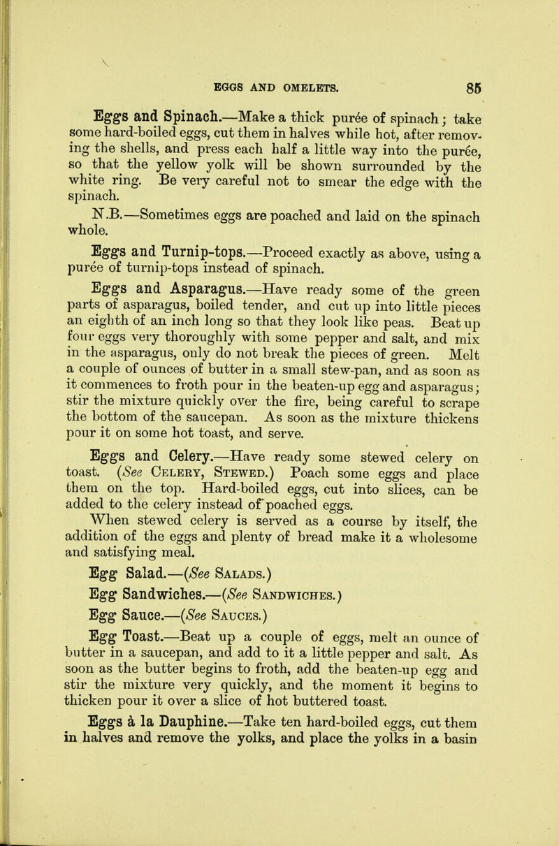 Eggs and Spinach.—Make a thick pur^e of spinach; take some hard-boiled eggs, cut them in halves while hot, after remov- ing the shells, and press each half a little way into the puree, so that the yellow yolk will be shown surrounded by the white ring. Be very careful not to smear the edge with the spinach. N.B.—Sometimes eggs are poached and laid on the spinach whole. Eggs and Turnip-tops.—Proceed exactly as above, using a puree of turnip-tops instead of spinach. Eggs and Asparagus.—Have ready some of the green parts of asparagus, boiled tender, and cut up into little pieces an eighth of an inch long so that they look like peas. Beat up four eggs very thoroughly with some pepper and salt, and mix in the asparagus, only do not break the pieces of green. Melt a couple of ounces of butter in a small stew-pan, and as soon as it commences to froth pour in the beaten-up egg and asparagus; stir the mixture quickly over the fire, being careful to scrape the bottom of the saucepan. As soon as the mixture thickens pour it on some hot toast, and serve. Eggs and Celery.—Have ready some stewed celery on toast. {See Celery, Stewed.) Poach some eggs and place them on the top. Hard-boiled eggs, cut into slices, can be added to the celery instead of poached eggs. When stewed celery is served as a course by itself, the addition of the eggs and plenty of bread make it a wholesome and satisfying meal. Egg Salad.—{See Salads.) Egg Sandwiches.—{See Sandwiches.) Egg Sauce.—{See Sauces.) Egg Toast.—Beat up a couple of eggs, melt an ounce of butter in a saucepan, and add to it a little pepper and salt. As soon as the butter begins to froth, add the beaten-up egg and stir the mixture very quickly, and the moment it begins to thicken pour it over a slice of hot buttered toast. Eggs a la Dauphine.—Take ten hard-boiled eggs, cut them in halves and remove the yolks, and place the yolks in a basin
