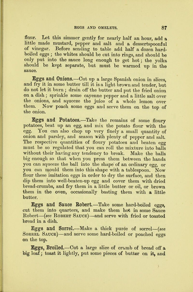 flanr. Let this simmer gently for nearly half an hour, add a little made mustard, pepper and salt and a dessertspoonful of vinegar. Before sending to table add half a dozen hard- boiled eggs ; the whites should be cut into rings, and should be only put into the sauce long enough to get hot; the yolks, should be kept separate, but must be warmed up in the sauce. Eggs and Onions.—Cut up a large Spanish onion in slices, and fry it in some butter till it is a light brown and tender, but do not let it burn; drain off the butter and put the fried onion on a dish; sprinkle some cayenne pepper and a little salt over the onions, and squeeze the juice of a whole lemon over them. Now poach some eggs and serve them on the top of the onion. Eggs and Potatoes.—Take the remains of some floury potatoes, beat up an egg, and mix the potato flour with the egg. You can also chop up very finely a small quantity of onion and parsley, and season with plenty of pepper and salt. The respective quantities of floury potatoes and beaten egg must be so regulated that you can roll the mixture into balls without their having any tendency to break. Make the balls big enough so that when you press them between the hands you can squeeze the ball into the shape of an ordinary egg, or you can mould them into this shape with a tablespoon. Now flour these imitation eggs in order to dry the surface, and then dip them into well-beaten-up egg and cover them with dried bread-crumbs, and fry them in a little butter or oil, or brown them in the oven, occasionally basting them with a little butter. Eggs and Sauce Robert.—Take some hard-boiled eggs, cut them into quarters, and make them hot in some Sauce Kobert—(see Robert Sauce)—and serve with fried or toasted bread in a dish. Eggs and Sorrel.—Make a thick pur^e of sorrel—{see Sorrel Sauce)—and serve some hard-boiled or poached eggs on the top. Eggs, Broiled.—Out a large slice of crumb of bread off* a big loaf; toast it lightly, put some pieces of butter on it, and