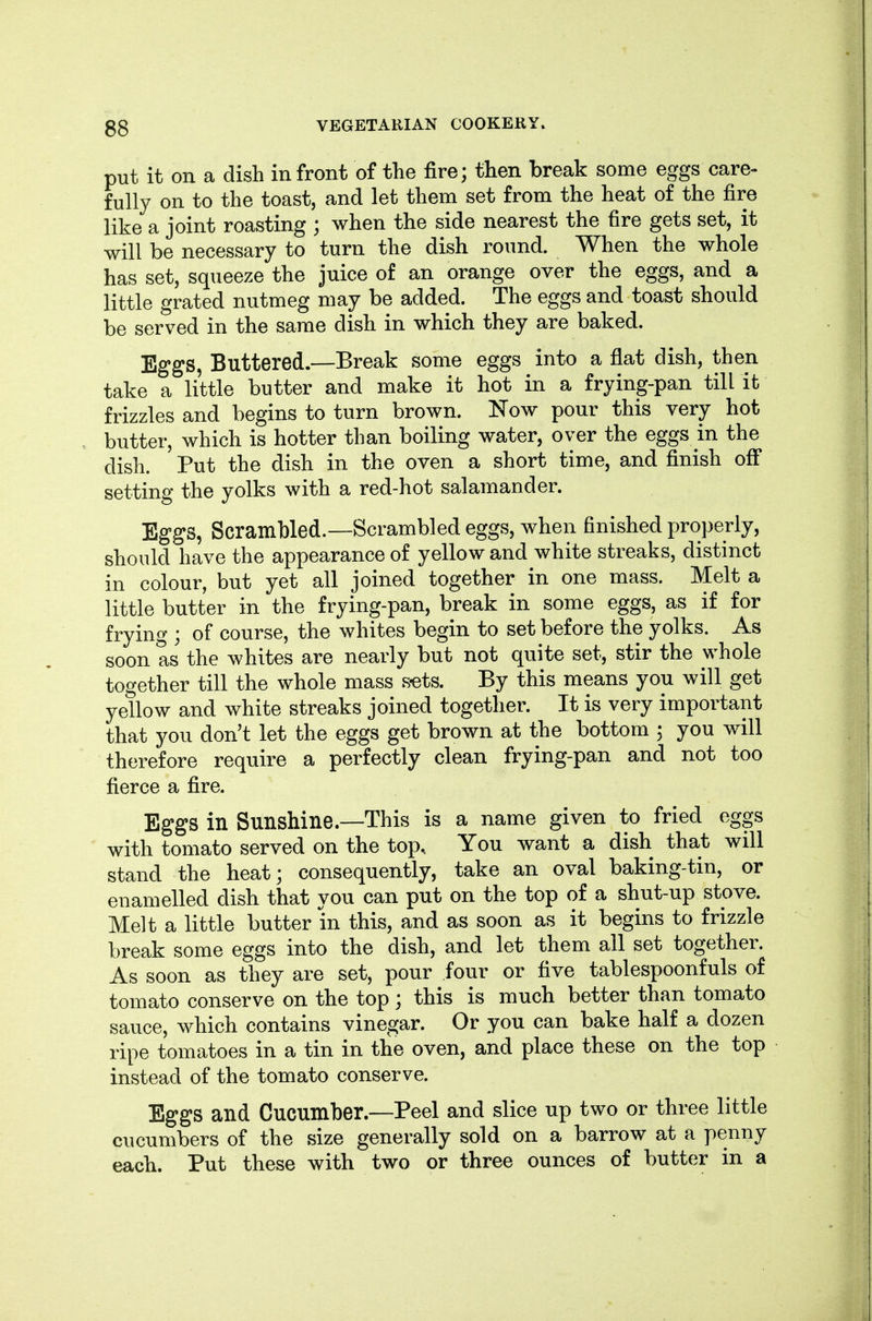 put it on a dish in front of the fire; then break some eggs care- fully on to the toast, and let them set from the heat of the fire like a joint roasting ; when the side nearest the fire gets set, it will be necessary to turn the dish round. When the whole has set, squeeze the juice of an orange over the eggs, and a little grated nutmeg may be added. The eggs and toast should be served in the same dish in which they are baked. Eggs, Buttered.—Break some eggs into a flat dish, then take a little butter and make it hot in a frying-pan till it frizzles and begins to turn brown. Now pour this very hot butter, which is hotter than boiling water, over the eggs in the dish. Put the dish in the oven a short time, and finish off setting the yolks with a red-hot salamander. Eggs, Scrambled.—Scrambled eggs, when finished properly, should have the appearance of yellow and white streaks, distinct in colour, but yet all joined together in one mass. Melt a little butter in the frying-pan, break in some eggs, as if for frying ; of course, the whites begin to set before the yolks. As soon as the whites are nearly but not quite set, stir the whole together till the whole mass S'ots. By this means you will get yellow and white streaks joined together. It is very important that you don't let the eggs get brown at the bottom 3 you will therefore require a perfectly clean frying-pan and not too fierce a fire. Eggs in Sunshine—This is a name given to fried eggs with tomato served on the top.. You want a dish that will stand the heat; consequently, take an oval baking-tin, or enamelled dish that you can put on the top of a shut-up stove. Melt a little butter m this, and as soon as it begins to frizzle break some eggs into the dish, and let them all set together. As soon as they are set, pour four or five tablespoonfuls of tomato conserve on the top; this is much better than tomato sauce, which contains vinegar. Or you can bake half a dozen ripe tomatoes in a tin in the oven, and place these on the top instead of the tomato conserve. Eggs and Cucumber.—Peel and slice up two or three little cucumbers of the size generally sold on a barrow at a penny each. Put these with two or three ounces of butter in a