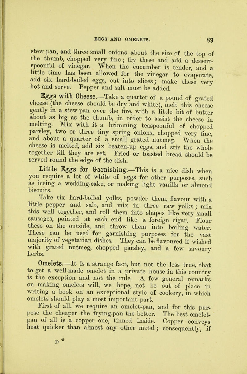 stew-pan, and three small onions about the size of the top of the thumb, chopped very fine ; fry these and add a dessert- spoonful of vniegar. When the cucumber is tender, and a little time has been allowed for the vinegar to evaporate, add six hard-boiled eggs, cut into slices; make these very hot and serve. Pepper and salt must be added. Eggs with Cheese.—Take a quarter of a pound of grated cheese (the cheese should be dry and white), melt this cheese gently in a stew-pan over the fire, with a little bit of butter about as big as the thumb, in order to assist the cheese in melting. Mix with it a brimming teaspoonful of chopped parsley, two or three tiny spring onions, chopped very fine, and about a quarter of a small grated nutmeg. When the cheese is melted, add six beaten-up eggs, and stir the whole together till they are set. Fried or toasted bread should be served round the edge of the dish. Little Eggs for Garnishing.—This is a nice dish when you require a lot of white of eggs for other purposes, such as iceing a wedding-cake, or making light vanilla or almond biscuits. Take six hard-boiled yolks, powder them, flavour with a little pepper and salt, and mix in three raw yolks; mix this well together, and roll them into shapes like very 'small sausages, pointed at each end like a foreign cigar. Flour these on the outside, and throw them into boiling water. These can be used for garnishing purposes for the vast majority of vegetarian dishes. They can be flavoured if wished with grated nutmeg, chopped parsley, and a few savoury herbs. Omelets.—It is a strange fact, but not the less true, that to get a well-made omelet in a private house in this country is the exception and not the rule. A few general remarks on making omelets will, we hope, not be out of place in writing a book on an exceptional style of cookery, in which omelets should play a most important part. First of all, we require an omelet-pan, and for this pur- pose the cheaper the frying-pan the better. The best omelet- pan of all is a copper one, tinned inside. Copper conveys heat quicker than almost any other mstal; consequentl} ^ if