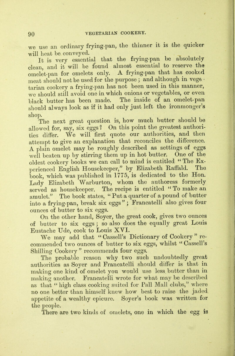 we use an ordinary frying-pan, the thinner it is the quicker will heat be conveyed. It is very essential that the frying-pan be absolutely clean, and it will be found almost essential to reserve the omelet-pan for omelets only. A frying-pan that has cooked meat should not be used for the purpose ; and although in vege ^ tarian cookery a frying-])an has not been used in this manner, we should still avoid one in which onions or vegetables, or even black butter has been made. The inside of an omelet-pan should always look as if it had only just left the ironmonger's shop. The next great question is, how much butter should be allowed for, say, six eggs ? On this point the greatest authori- ties differ. We will first quote our authorities, and then attempt to give an explanation that reconciles the difference. A plain omelet may be roughly described as settings of eggs well beaten up by stirring them up in hot butter. One of the oldest cookery books we can call to mind is entitled  The Ex- perienced English Housekeeper, by Elizabeth Eaffald. The book, which was published in 1775, is dedicated to the Hon. Lady Elizabeth Warburton, whom the authoress formerly served as housekeeper. The recipe is entitled To make an amulet. The book states,  Put a quarter of a pound of butter into a frying-pan, break six eggs  ; Francatelli also gives four ounces of butter to six eggs. On the other hand, Soyer, the great cook, gives two ounces of butter to six eggs ; so also does the equally great Louis Eustache Tide, cook to Louis XVL We may add that  OasselFs Dictionary of Cookery  re- commended two ounces of butter to six eggs, whilst Cassell's Shilling Cookery  recommends four eggs. The probable reason why two such undoubtedly great authorities as Soyer and Francatelli should differ is that in making one kind of omelet you would use less, butter than in making another. Francatelli wrote for what may be described as that ^' high class cooking suited for Pall Mall clubs, where no one better than himself knew how best to raise the jaded, appetite of a wealthy epicure. Soyer's book was written for the people. There are two kinds of omelets, one in which the egg is