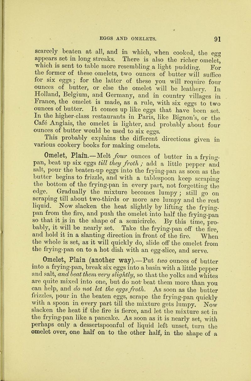 scarcely beaten at all, and in which, when cooked, the egg appears set in long streaks. There is also the richer omelet^ which is sent to table more resembling a light pudding. For the former of these omelets, two ounces of butter will suffice for six eggs; for the latter of these you will require four ounces of butter, or else the omelet will be leathery. In Holland, Belgium, and Germany, and in country villages in France, the omelet is made, as a rule, with six eggs to two ounces of butter. It comes up like eggs that have been set. In the higher-class restaurants in Paris, like Bignon's, or the Cafe Anglais, the omelet is lighter, and probably about four ounces of butter would be used to six eggs. This probably explains the different directions given in various cookery books for making omelets. Omelet, Plain.—Melt four ounces of butter in a frying- pan, beat up six eggs till they froth ; add a little pepper and salt, pour the beaten-up eggs into the frying-pan as soon as the butter begins to frizzle, and with a tablespoon keep scraping the bottom of the frying-pan in every part, not forgetting the edge.^ Gradually the mixture becomes lumpy; still go on scraping till about two-thirds or more are lumpy and the rest liquid. Now slacken the heat slightly by lifting the fryino-- pan from the fire, and push the omelet into half the frying-pan so that it is in the shape of a semicircle. By this time, pro- bably, it will be nearly set. Take the frying-pan off the fire, and hold it in a slanting direction in front of the fire. When the whole is set, as it will quickly do, slide off the omelet from the frying-pan on to a hot dish with an egg-slice, and serve. Omelet, Plain (another way).—Put two ounces of butter into a frying-pan, break six eggs into a basin with a little pepper and salt, and heat them very slightly^ so that the yolks and whites are quite mixed into one, but do not beat them more than you can help, and do not let the eggs froth. As soon as the butter frizzles, pour in the beaten eggs, scrape the frying-pan quickly with a spoon in every part till the mixture gets lumpy. ISTow slacken the heat if the fire is fierce, and let the mixture set in the frying-pan like a pancake. As soon as it is nearly set, with perhaps only a dessertspoonful of liquid left unset, turn the omelet over, one half on to the other half, in the shape of a