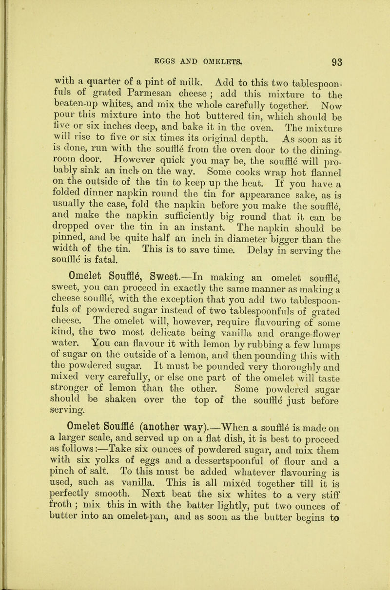 with a quarter of a pint of milk. Add to this two tablespoon- fuls of grated Parmesan cheese ; add this mixture to the beaten-up whites, and mix the whole carefully together. Now pour this mixture into the hot buttered tin, which should be five or six inches deep, and bake it in the oven. The mixture will rise to five or six times its original depth. As soon as it is done, run with the souffle from the oven door to the dining- room door. However quick you may be, the souffle will pro- bably sink an inch on the way. Some cooks wrap hot flannel on the outside of the tin to keep up the heat. If you have a folded dinner napkin round the tin for appearance sake, as is usually the case, fold the na})kin before you make the souffle, and make the napkin sufficiently big round that it can be dropped over the tin in an instant. The napkin should be pinned, and be quite half an inch in diameter bigger than the width of the tin. This is to save time. Delay in serving the souffle is fatal. Omelet Souffle, Sweet.—In making an omelet souffle, sweet, you can proceed in exactly the same manner as making a cheese souffle, with the exception that you add two tablespoon- fuls of powdered sugar instead of two tablespoonfuls of grated cheese. The omelet will, however, require flavouring of some kind, the two most delicate being vanilla and orange-flower water. You can flavour it with lemon by rubbing a few lumps of sugar on the outside of a lemon, and then pounding this with the powdered sugar. It must be pounded very thoroughly and mixed very carefully, or else one part of the omelet will taste stronger of lemon than the other. Some powdered sugar should be shaken over the top of the souffle just before serving. Omelet Souffle (another way).—When a souffle is made on a larger scale, and served up on a flat dish, it is best to proceed as follows:—Take six ounces of powdered sugar, and mix them with six yolks of eggs and a dessertspoonful of flour and a pinch of salt. To this must be added whatever flavouring is used, such as vanilla. This is all mixed together till it is perfectly smooth. Next beat the six whites to a very stifl froth ; mix this in with the batter lightly, put two ounces of butter into an omelet-pan, and as soon as the butter begins to