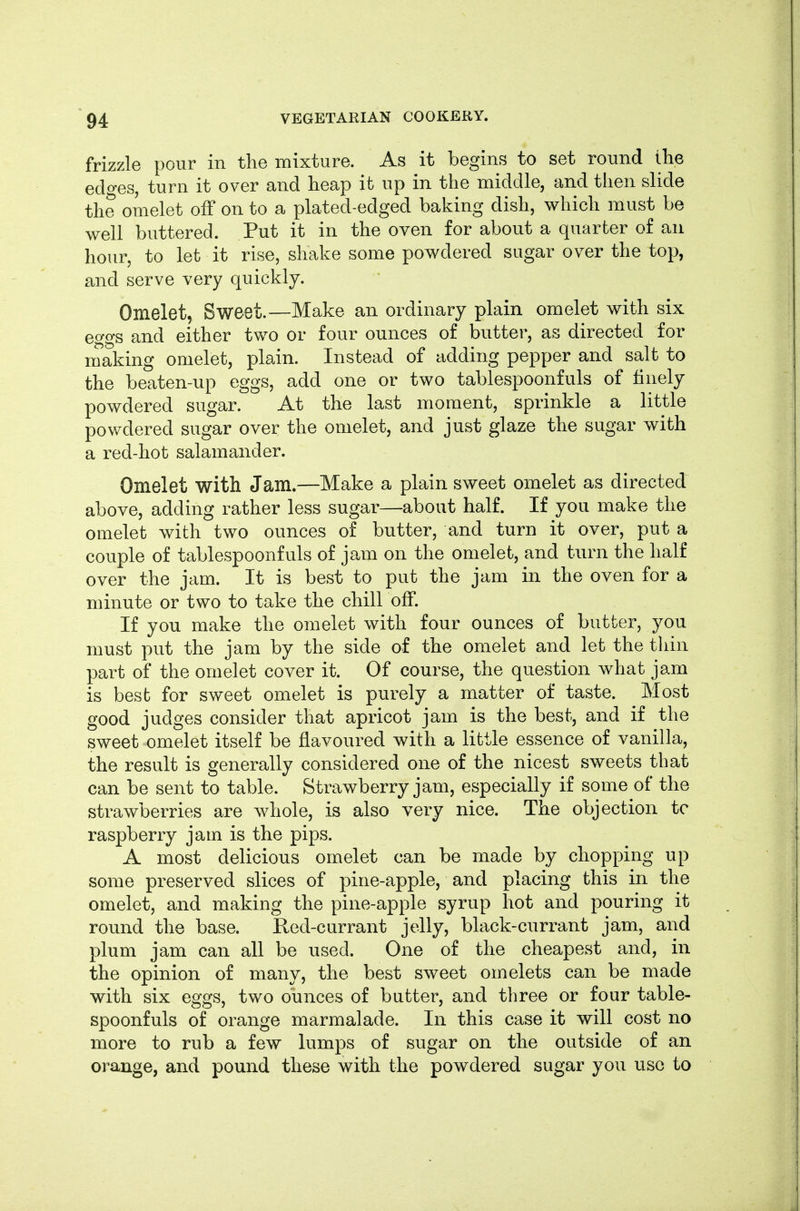 frizzle pour in the mixture. As it begins to set round the edo-es, turn it over and heap it up in the middle, and then slide the omelet off on to a plated-edged baking dish, which must be well buttered. Put it in the oven for about a quarter of an hour, to let it rise, shake some powdered sugar over the top, and serve very quickly. Omelet, Sweet.—Make an ordinary plain omelet with six eggs and either two or four ounces of butter, as directed for making omelet, plain. Instead of adding pepper and salt to the beaten-up eggs, add one or two tablespoonfuls of finely powdered sugar. At the last moment, sprinkle a little powdered sugar over the omelet, and just glaze the sugar with a red-hot salamander. Omelet with Jam.—Make a plain sweet omelet as directed above, adding rather less sugar—about half. If you make the omelet with two ounces of butter, and turn it over, put a couple of tablespoonfuls of jam on the omelet, and turn the half over the jam. It is best to put the jam in the oven for a minute or two to take the chill off. If you make the omelet with four ounces of butter, you must put the jam by the side of the omelet and let the thin part of the omelet cover it. Of course, the question what jam is best for sweet omelet is purely a matter of taste. Most good judges consider that apricot jam is the best, and if the sweet omelet itself be flavoured with a little essence of vanilla, the result is generally considered one of the nicest sweets that can be sent to table. Strawberry jam, especially if some of the strawberries are whole, is also very nice. The objection tc raspberry jam is the pips. A most delicious omelet can be made by chopping up some preserved slices of pine-apple, and placing this in the omelet, and making the pine-apple syrup hot and pouring it round the base. Red-currant jelly, black-currant jam, and plum jam can all be used. One of the cheapest and, in the opinion of many, the best sweet omelets can be made with six eggs, two ounces of butter, and three or four table- spoonfuls of orange marmalade. In this case it will cost no more to rub a few lumps of sugar on the outside of an orange, and pound these with the powdered sugar you use to