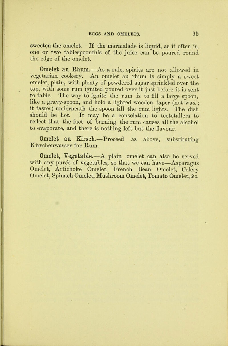 sweeten the omelet. If the marmalade is liquid, as it often is, one or two tablespoonfuls of the juice can be poured round the edge of the omelet. Omelet au Rhum.—As a rule, spirits are not allowed in vegetarian cookery. An omelet au rhum is simply a sweet omelet, plain, with plenty of powdered sugar sprinkled over the top, with some rum ignited poured over it just before it is sent to table. The way to ignite the rum is to fill a large spoon, like a gravy-spoon, and hold a lighted wooden taper (not wax; it tastes) underneath the spoon till the rum lights. The dish should 130 hot. It may be a consolation to teetotallers to reflect that the fact of burning the rum causes all the alcohol to evaporate, and there is nothing left but the flavour. Omelet au Kirsch.—Proceed as above, substituting Kirschenwasser for Hum. Omelet, Vegetable.—A plain omelet can also be served with any puree of vegetables, so that we can have—Asparagus Omelet, Artichoke Omelet, French Bean Omelet, Celery Omelet, Spinach Omelet, Mushroom Omelet, Tomato Omelet, &c.