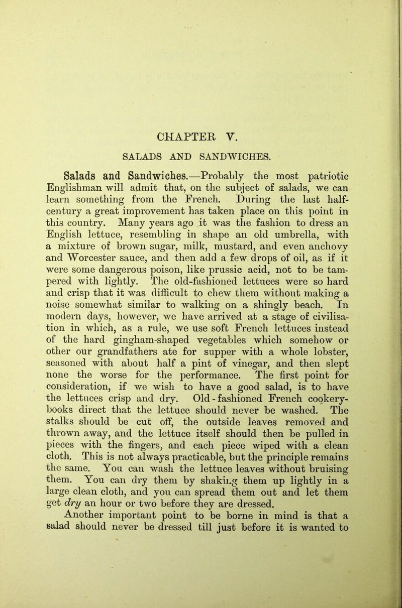 CHAPTER Y. SALADS AND SANDWICHES. Salads and Sandwiches.—Probably the most patriotic Englishman will admit that, on the subject of salads, we can learn something from the French. During the last half- century a great improvement has taken place on this point in this country. Many years ago it was the fashion to dress an English lettuce, resembling in shape an old umbrella, with a mixture of brown sugar, milk, mustard, and even anchovy and Worcester sauce, and then add a few drops of oil, as if it were some dangerous poison, like prussic acid, not to be tam- pered with lightly. The old-fashioned lettuces were so hard and crisp that it was difficult to chew them without making a noise somewhat similar to walking on a shingly beach. In modern days, however, we have arrived at a stage of civilisa- tion in which, as a rule, we use soft French lettuces instead of the hard gingham-shaped vegetables which somehow or other our grandfathers ate for supper with a whole lobster, seasoned with about half a pint of vinegar, and then slept none the worse for the performance. The first point for consideration, if we wish to have a good salad, is to have the lettuces crisp and dry. Old-fashioned French cookery- books direct that the lettuce should never be washed. The stalks should be cut off, the outside leaves removed and thrown away, and the lettuce itself should then be pulled in pieces with the fingers^ and each piece wiped with a clean cloth. This is not always practicable, but the principle remains the same. You can wash the lettuce leaves without bruising them. You can dry them by shaking them up lightly in a large clean cloth, and you can spread them out and let them get dry an hour or two before they are dressed. Another important point to be borne in mind is that a salad should never be dressed till just before it is wanted to