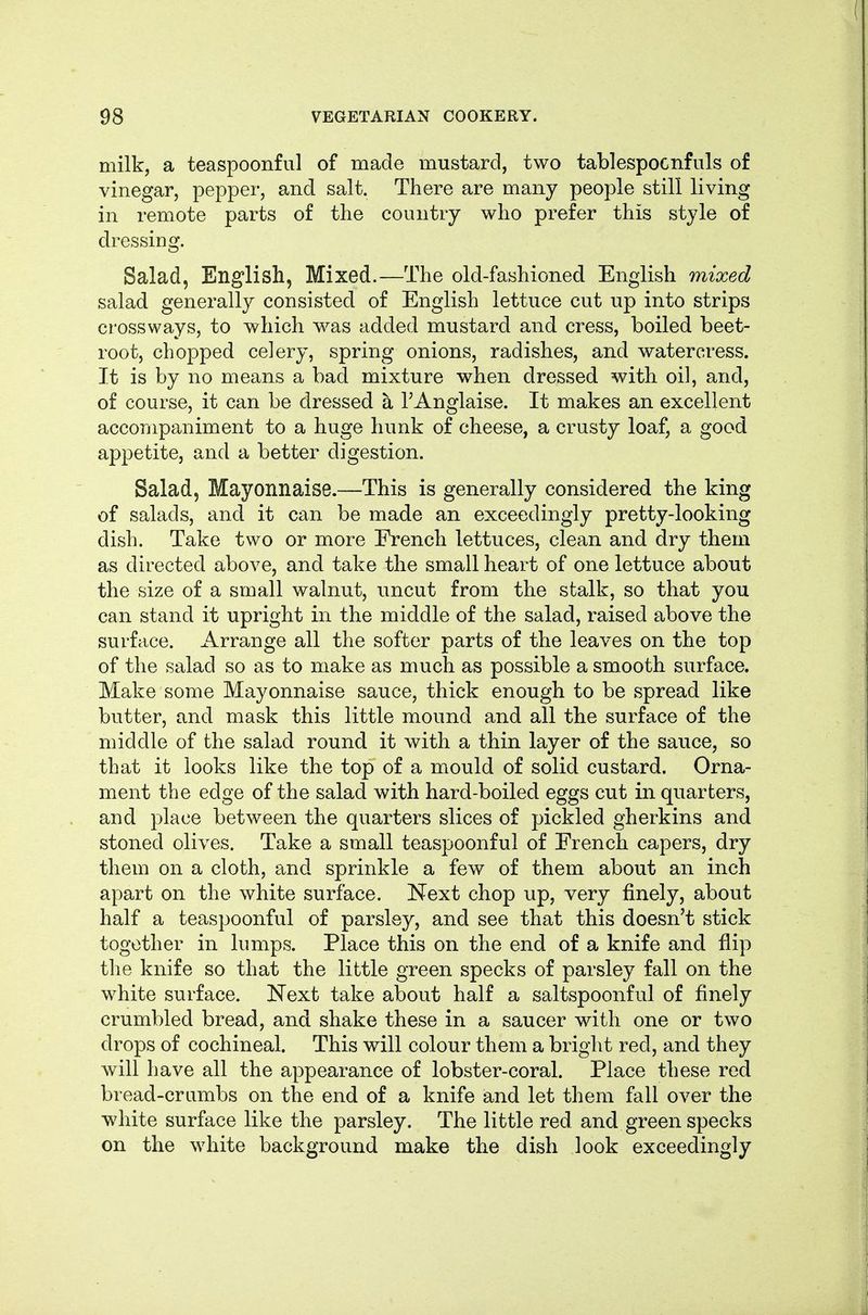 milk, a teaspoonful of made mustard, two tablespocnfuls of vinegar, pepper, and salt. There are many people still living in remote parts of tlie country who prefer this style of dressing. Salad, English, Mixed.—The old-fashioned English mixed salad generally consisted of English lettuce cut up into strips crossways, to which was added mustard and cress, boiled beet- root, chopped celery, spring onions, radishes, and watercress. It is by no means a bad mixture when dressed with oil, and, of course, it can be dressed a TAnglaise. It makes an excellent accompaniment to a huge hunk of cheese, a crusty loaf, a good appetite, and a better digestion. Salad, Mayonnaise.—This is generally considered the king of salads, and it can be made an exceedingly pretty-looking dish. Take two or more French lettuces, clean and dry them as directed above, and take the small heart of one lettuce about the size of a small walnut, uncut from the stalk, so that you can stand it upright in the middle of the salad, raised above the surface. Arrange all the softer parts of the leaves on the top of the salad so as to make as much as possible a smooth surface. Make some Mayonnaise sauce, thick enough to be spread like butter, and mask this little mound and all the surface of the middle of the salad round it with a thin layer of the sauce, so that it looks like the top of a mould of solid custard. Orna- ment the edge of the salad with hard-boiled eggs cut in quarters, and place between the quarters slices of pickled gherkins and stoned olives. Take a small teaspoonful of French capers, dry them on a cloth, and sprinkle a few of them about an inch apart on the white surface. ISfext chop up, very finely, about half a teaspoonful of parsley, and see that this doesn't stick together in lumps. Place this on the end of a knife and flip the knife so that the little green specks of parsley fall on the white surface. Next take about half a saltspoonful of finely crumbled bread, and shake these in a saucer with one or two drops of cochineal. This will colour them a bright red, and they will have all the appearance of lobster-coral. Place these red bread-crumbs on the end of a knife and let them fall over the white surface like the parsley. The little red and green specks on the white background make the dish look exceedingly