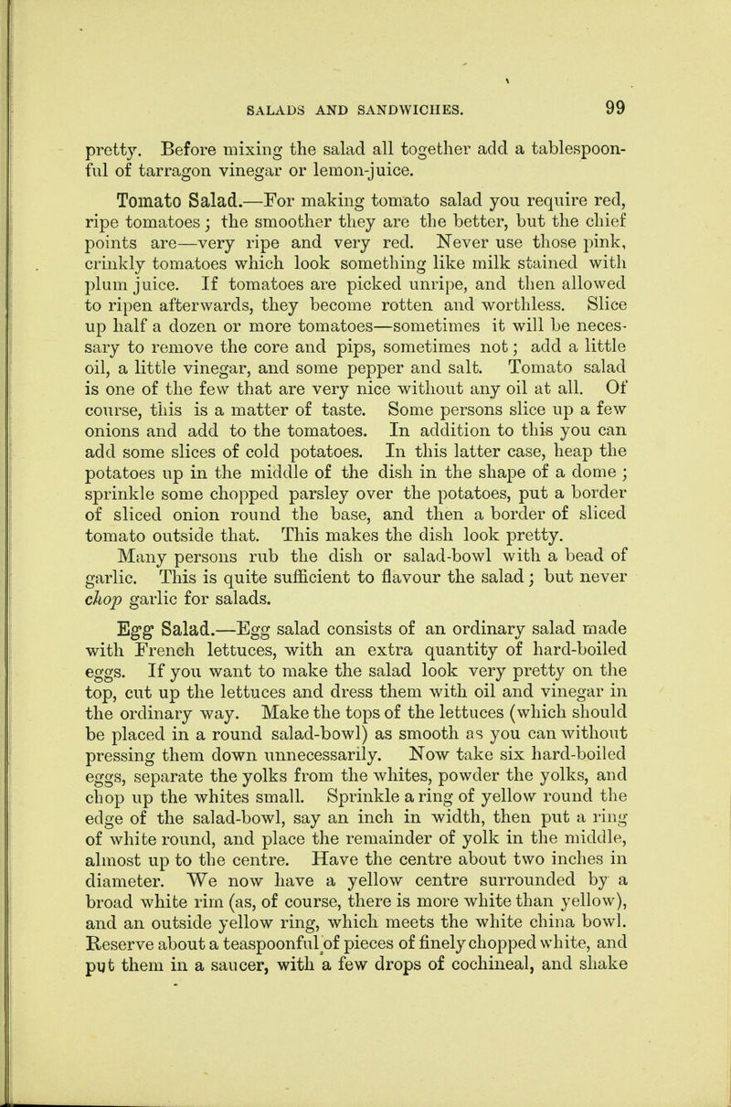 pretty. Before mixing the salad all together add a tablespoon- ful of tarragon vinegar or lemon-juice. Tomato Salad.—For making tomato salad you require red, ripe tomatoes; the smoother they are the better, but the chief points are—very ripe and very red. Never use those pink, crinkly tomatoes which look something like milk stained with plum juice. If tomatoes are picked unripe, and then allowed to ripen afterwards, they become rotten and worthless. Slice up half a dozen or more tomatoes—sometimes it will be neces- sary to remove the core and pips, sometimes not; add a little oil, a little vinegar, and some pepper and salt. Tomato salad is one of the few that are very nice withou.t any oil at all. Of course, this is a matter of taste. Some persons slice up a few onions and add to the tomatoes. In addition to this you can add some slices of cold potatoes. In this latter case, heap the potatoes up in the middle of the dish in the shape of a dome ; sprinkle some chopped parsley over the potatoes, put a border of sliced onion round the base, and then a border of sliced tomato outside that. This makes the dish look pretty. Many persons rub the dish or salad-bowl with a bead of garlic. This is quite sufficient to flavour the salad; but never cJiop garlic for salads. Egg Salad.—Egg salad consists of an ordinary salad made with French lettuces, with an extra quantity of hard-boiled eggs. If you want to make the salad look very pretty on the top, cut up the lettuces and dress them with oil and vinegar in the ordinary way. Make the tops of the lettuces (which should be placed in a round salad-bowl) as smooth as you can without pressing them down unnecessarily. Now take six hard-boiled eggs, separate the yolks from the whites, powder the yolks, and chop up the whites small. Sprinkle a ring of yellow round the edge of the salad-bowl, say an inch in width, then put a ring of white round, and place the remainder of yolk in the middle, almost up to the centre. Have the centre about two inches in diameter. We now have a yellow centre surrounded by a broad white rim (as, of course, there is more white than yellow), and an outside yellow ring, which meets the white china bowl. Reserve about a teaspoonful of pieces of finely chopped white, and put them in a saucer, with a few drops of cochineal, and shake