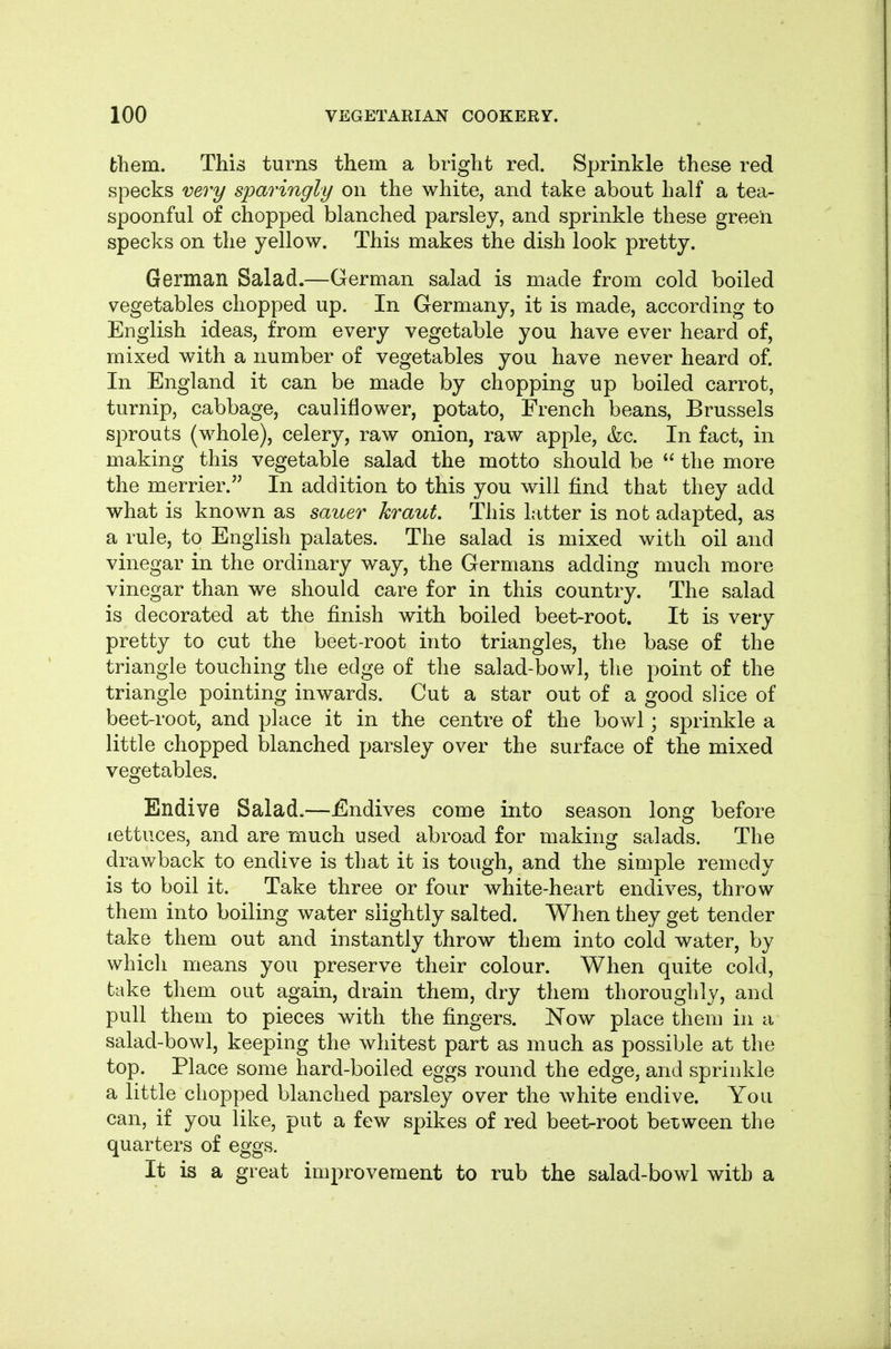 them. This turns them a bright red. Sprinkle these red specks very sparingly on the white, and take about half a tea- spoonful of chopped blanched parsley, and sprinkle these green specks on the yellow. This makes the dish look pretty. German Salad.—German salad is made from cold boiled vegetables chopped up. In Germany, it is made, according to English ideas, from every vegetable you have ever heard of, mixed with a number of vegetables you have never heard of. In England it can be made by chopping up boiled carrot, turnip, cabbage, cauliflower, potato, French beans, Brussels sprouts (whole), celery, raw onion, raw apple, &c. In fact, in making this vegetable salad the motto should be the more the merrier. In addition to this you will find that they add what is known as saner kraut. This latter is not adapted, as a rule, to English palates. The salad is mixed with oil and vinegar in the ordinary way, the Germans adding much more vinegar than we should care for in this country. The salad is decorated at the finish with boiled beet-root. It is very pretty to cut the beet-root into triangles, the base of the triangle touching the edge of the salad-bowl, the point of the triangle pointing inwards. Cut a star out of a good slice of beet-root, and place it in the centre of the bowl; sprinkle a little chopped blanched parsley over the surface of the mixed vegetables. Endive Salad.—Endives come into season long before lettuces, and are much used abroad for making salads. The drawback to endive is that it is tough, and the simple remedy is to boil it. Take three or four white-heart endives, throw them into boiling water slightly salted. When they get tender take them out and instantly throw them into cold water, by which means you preserve their colour. When quite cold, take them out again, drain them, dry them thoroughly, and pull them to pieces with the fingers. Now place them in a salad-bowl, keeping the whitest part as much as possible at the top. Place some hard-boiled eggs round the edge, and sprinkle a little chopped blanched parsley over the white endive. You can, if you like, put a few spikes of red beet-root between the quarters of eggs. It is a great improvement to rub the salad-bowl with a