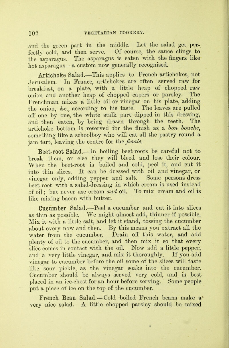 and the green part in the middle. Let the salad ge\j per- fectly cold, and then serve. Of course, the sauce clings to the asparagus. The asparagus is eaten with the fingers like hot asparagus—a custom now generally recognised. Artichoke Salad.—This applies to French artichokes, not Jerusalem. In France, artichokes are often served raw for breakfast, on a plate, with a little heap of chopped raw onion and another heap of chopped capers or parsley. The Frenchman mixes a little oil or vinegar on his plate, adding the onion, &c., according to his taste. The leaves are pulled off one by one, the white stalk part dipped in this dressing, and then eaten, by being drawn through the teeth. The artichoke bottom is reserved for the finish as a bon bouche, something like a schoolboy who will eat all the pastry round a jam tart, leaving the centre for the finale. Beet-root Salad.—In boiling beet-roots be careful not to break them, or else they will bleed and lose their colour. When the beet-root is boiled and cold, peel it, and cut it into thin slices. It can be dressed with oil and vinegar, or vinegar only, adding pepper and salt. Some persons dress beet-root with a salad-dressing in which cream is used instead of oil; but never use cream a7id oil. To mix cream and oil is like mixing bacon with butter. Cucumber Salad.—Peel a cucumber and cut it into slices as thin as possible. We might almost add, thinner if possible. Mix it with a little salt, and let it stand, tossing the cucumber about every now and then. By this means you extract all the water from the cucumber. Drain off this water, and add plenty of oil to the cucumber, and then mix it so that every slice comes in contact with the oil. Now add a little pepper, and a very little vinegar, and mix it thoroughly. If you add vinegar to cucumber before the oil some of the slices will taste like sour pickle, as the vinegar soaks into the cucumber. Cucumber should be always served very cold, and is best placed in an ice-chest for an hour before serving. Some people put a piece of ice on the top of the cucumber. French Bean Salad.—Cold boiled French beans make a' very nice salad. A little chopped parsley should be mixed