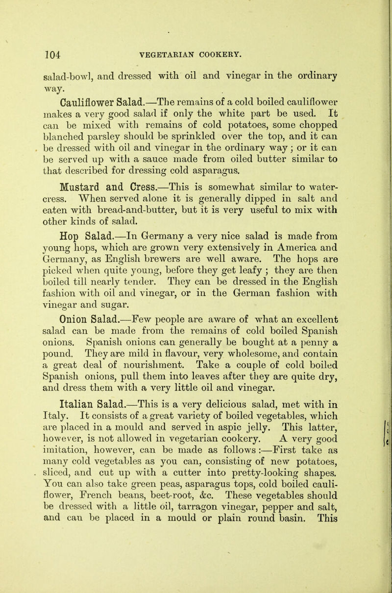 salad-bowl, and dressed with oil and vinegar in the ordinary way. Cauliflower Salad.—The remains of a cold boiled cauliflower makes a very good salad if only the white part be used. It can be mixed with remains of cold potatoes, some chopped blanched parsley should be sprinkled over the top, and it can be dressed with oil and vinegar in the ordinary way; or it can be served up with a sauce made from oiled butter similar to that described for dressing cold asparagus. Mustard and Cress.—This is somewhat similar to water- cress. When served alone it is generally dipped in salt and eaten with bread-and-butter, but it is very useful to mix with other kinds of salad. Hop Salad.—In Germany a very nice salad is made from young hops, which are grown very extensively in America and Germany, as English brewers are well aware. The hops are picked when quite young, before they get leafy ; they are then boiled till nearly tender. They can be dressed in the English fashion with oil and vinegar, or in the German fashion with vinegar and sugar. Onion Salad.—Few people are aware of what an excellent salad can be made from the remains of cold boiled Spanish onions. Spanish onions can generally be bought at a penny a pound. They are mild in flavour, very wholesome, and contain a great deal of nourishment. Take a couple of cold boiled Spanish onions, pull them into leaves after they are quite dry, and dress them with a very little oil and vinegar. Italian Salad.—This is a very delicious salad, met with in Italy. It consists of a great variety of boiled vegetables, which are placed in a mould and served in aspic jelly. This latter, however, is not allowed in vegetarian cookery. A very good imitation, however, can be made as follows :—First take as many cold vegetables as you can, consisting of new potatoes, sliced, and cub up with a cutter into pretty-looking shapes. You can also take green peas, asparagus tops, cold boiled cauli- flower, French beans, beet-root, &c. These vegetables should be dressed with a little oil, tarragon vinegar, pepper and salt, and can be placed in a mould or plain round basin. This
