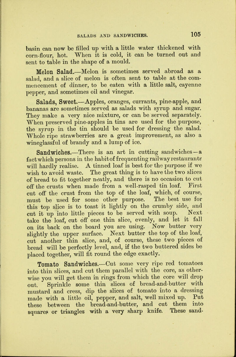 basin can now be filled up with a little water thickened with corn-flour, hot. When it is cold, it can be turned out and sent to table in the shape of a mould. Melon Salad.—Melon is sometimes served abroad as a salad, and a slice of melon is often sent to table at the com- mencement of dinner, to be eaten with a little salt, cayenne pepper, and sometimes oil and vinegar. Salads, Sweet.—Apples, oranges, currants, pine-apple, and bananas are sometimes served as salads with syrup and sugar. They make a very nice mixture, or can be served separately. When preserved pine-apples in tins are used for the purpose, the syrup in the tin should be used for dressing the salad. Whole ripe strawberries are a great improvement, as also a wineglassful of brandy and a lump of ice. Sandwiches.—There is an art in cutting sandwiches —a fact which persons in the habit of frequenting railway restaurants' will hardly realise. A tinned loaf is best for the purpose if we wish to avoid waste. The great thing is to have the two slices of bread to fit together neatly, and there is no occasion to cut off the crusts when made from a well-rasped tin loaf. First cut off the crust from the top of the loaf, which, of course, must be used for some other purpose. The best use for this top slice is to toast it lightly on the crumby side, and cut it up into little pieces to be served with soup. Next take the loaf, cut off one thin slice, evenly, and let it fall on its back on the board you are using. Now butter very slightly the upper surface. Next butter the top of the loaf, cut another thin slice, and, of course, these two pieces of bread will be perfectly level, and, if the two buttered sides be placed together, will fit round the edge exactly. Tomato Sandwiches.—Cut some very ripe red tomatoes into thin slices, and cut them parallel with the core, as other- wise you will get them in rings from which the core will drop out. Sprinkle some thin slices of bread-and-butter with mustard and cress, dip the slices of tomato into a dressing made with a little oil, pepper, and salt, well mixed up. Put these between the bread-and-butter, and cut them into squares or triangles with a very sharp knife. These sand-