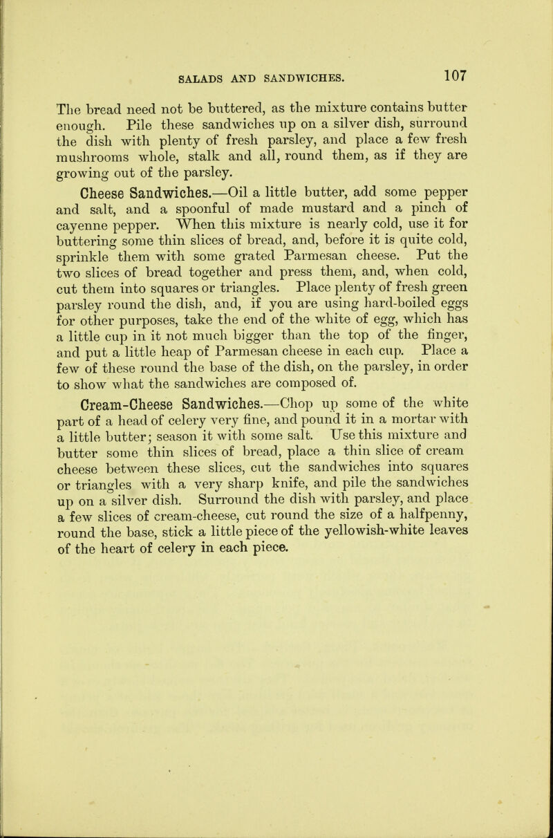 The bread need not be buttered, as the mixture contains butter enough. Pile these sandwiches up on a silver dish, surround the dish with plenty of fresh parsley, and place a few fresh mushrooms whole, stalk and all, round them, as if they are growing out of the parsley. Cheese Sandwiches.—Oil a little butter, add some pepper and salt, and a spoonful of made mustard and a pinch of cayenne pepper. When this mixture is nearly cold, use it for buttering some thin slices of bread, and, before it is quite cold, sprinkle them with some grated Parmesan cheese. Put the two slices of bread together and press them, and, when cold, cut them into squares or triangles. Place plenty of fresh green parsley round the dish, and, if you are using hard-boiled eggs for other purposes, take the end of the white of egg, which has a little cup in it not much bigger than the top of the finger, and put a little heap of Parmesan cheese in each cup. Place a few of these round the base of the dish, on the parsley, in order to show what the sandwiches are composed of. Cream-Cheese Sandwiches.—Chop up some of the white part of a head of celery very fine, and pound it in a mortar with a little butber; season it with some salt. Use this mixture and butter some thin slices of bread, place a thin slice of cream cheese between these slices, cut the sandwiches into squares or triangles with a very sharp knife, and pile the sandwiches up on a silver dish. Surround the dish with parsley, and place a few slices of cream-cheese, cut round the size of a halfpenny, round the base, stick a little piece of the yellowish-white leaves of the heart of celery in each piece.