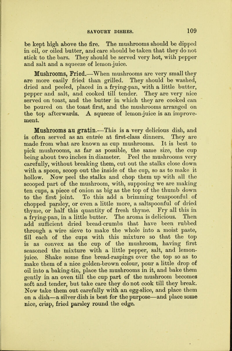be kept high above the fire. The mushrooms should be dipped in oil, or oiled butter, and care should be taken that they do not stick to the bars. They should be served very hot, with pepper and salt and a squeeze of lemon-juice. Mushrooms, Fried.—When mushrooms are very small they are more easily fried than grilled. They should be washed, dried and peeled, placed in a frying-pan, with a little butter, pepper and salt, and cooked till tender. They are very nice served on toast, and the butter in which they are cooked can be poured on the toast first, and the mushrooms arranged on the top afterwards. A squeeze of lemon-juice is an improve- ment. Mushrooms au gratin.-—This is a very delicious dish, and is often served as an entree at first-class dinners. They are made from what are known as cup mushrooms. It is best to pick mushrooms, as far as possible, the same size, the cup being about two inches in diameter. Peel the mushrooms very carefully, without breaking them, cut out the stalks close down with a spoon, scoop out the inside of the cup, so as to make it hollow. Now peel the stalks and chop them up with all the scooped part of the mushroom, with, supposing we are making ten cups, a piece of onion as big as the top of the thumb down to the first joint. To this add a brimming teaspoonful of chopped parsley, or even a little more, a saltspoonful of dried thyme, or half this quantity of fresh thyme. Fry all this in a frying-pan, in a little butter. The aroma is delicious. Then add sufficient dried bread-crumbs that have been rubbed through a wire sieve to make the whole into a moist paste, fill each of the cups with this mixture so that the top is as convex as the cup of the mushroom, having first seasoned the mixture with a little pepper, salt, and lemon- juice. Shake some fine bread-raspings over the top so as to make them of a nice golden-brown colour, pour a little drop of oil into a baking-tin, place the mushrooms in it, and bake them gently in an oven till the cup part of the mushroom becomes soft and tender, but take care they do not cook till they break. Now take them out carefully with an egg-slice, and place them on a dish—a silver dish is best for the purpose—and place some nice, crisp, fried parsley round the edge.
