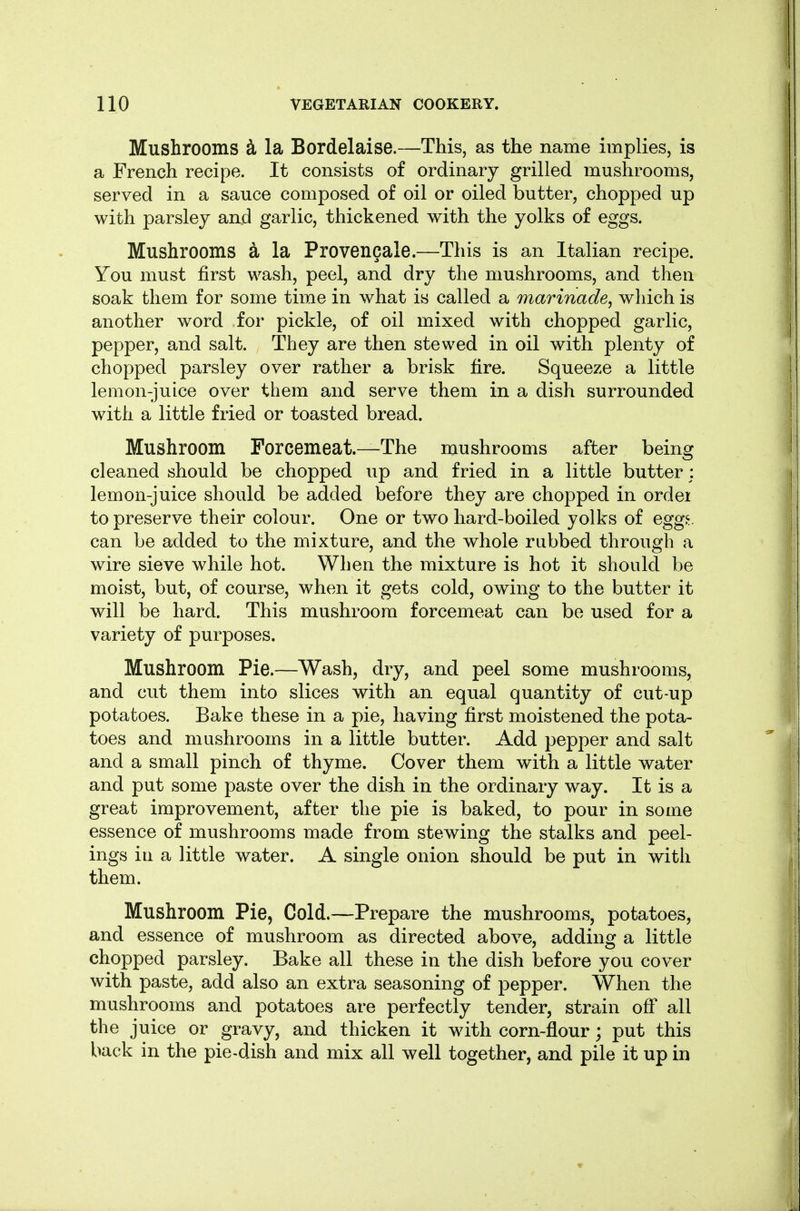 Mushrooms ^ la Bordelaise.—This, as the name implies, is a French recipe. It consists of ordinary grilled mushrooms, served in a sauce composed of oil or oiled butter, chopped up with parsley and garlic, thickened with the yolks of eggs. Mushrooms a la Provencale.—This is an Italian recipe. You must first wash, peel, and dry the mushrooms, and then soak them for some time in what is called a marinade^ which is another word for pickle, of oil mixed with chopped garlic, pepper, and salt. They are then stewed in oil with plenty of chopped parsley over rather a brisk fire. Squeeze a little lemon-juice over them and serve them in a dish surrounded with a little fried or toasted bread. Mushroom Forcemeat.—The mushrooms after being cleaned should be chopped up and fried in a little butter; lemon-juice should be added before they are chopped in ordei to preserve their colour. One or two hard-boiled yolks of eggt can be added to the mixture, and the whole rubbed through a wire sieve while hot. When the mixture is hot it should be moist, but, of course, when it gets cold, owing to the butter it will be hard. This mushroom forcemeat can be used for a variety of purposes. Mushroom Pie.—Wash, dry, and peel some mushrooms, and cut them into slices with an equal quantity of cut-up potatoes. Bake these in a pie, having first moistened the pota- toes and mushrooms in a little butter. Add pepper and salt and a small pinch of thyme. Cover them with a little water and put some paste over the dish in the ordinary way. It is a great improvement, after the pie is baked, to pour in some essence of mushrooms made from stewing the stalks and peel- ings ill a little water. A single onion should be put in with them. Mushroom Pie, Cold.—Prepare the mushrooms, potatoes, and essence of mushroom as directed above, adding a little chopped parsley. Bake all these in the dish before you cover with paste, add also an extra seasoning of pepper. When the mushrooms and potatoes are perfectly tender, strain off all the juice or gravy, and thicken it wdth corn-flour; put this back in the pie-dish and mix all well together, and pile it up in