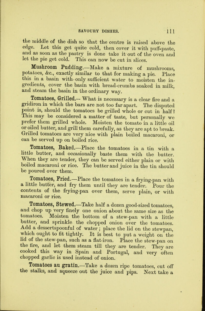 the middle of the dish so that the centre is raised above the edge. Let this get quite cold, then cover it with piifF-paste, and as soon as the pastry is done take it out of the oven and let the pie get cold. This can now be cut in slices. Mushroom Pudding.—Make a mixture of mushrooms, potatoes, &c., exactly similar to that for making a pie. Place this in a basin with only sufficient water to moisten the in- gredients, cover the basin with bread-crumbs soaked in milk, and steam the basin in the ordinary way. ^ Tomatoes, Grilled.— What is necessary is a clear fire and a gridiron in which the bars are not too far apart. The disputed point is, should the tomatoes be grilled whole or cut in half 1 This may be considered a matter of taste, but personally we prefer them grilled whole. Moisten the tomato in a little oil or oiled butter, and grill them carefully, as they are apt to break. Grilled tomatoes are very nice with plain boiled macaroni, or can be served up on boiled rice. Tomatoes, Baked.—Place the tomatoes in a tin with a little butter, and occasionally baste them with the butter. When they are tender, they can be served either plain or with boiled macaroni or rice. The butter and juice in the tin should be poured over them. Tomatoes, Tried.—Place the tomatoes in a frying-pan with a little butter, and fry them until they are tender. Pour the contents^ of the frying-pan over them, serve plain, or with macaroni or rice. Tomatoes, Stewed.—Take half a dozen good-sized tomatoes, and chop up very finely one onion about the same size as the tomatoes. Moisten the bottom of a stew-pan with a little butter, and sprinkle the chopped onion over the tomatoes. Add a dessertspoonful of water; place the lid on the stewpan, which ought to fit tightly. It is best to put a weight on the lid of the stew-pan, such as a fiat-iron. Place the stew-pan on the fire, and let them steam till they are tender. They are cooked this way in Spain and Portugal, and very often chopped garlic is used instead of onion. Tomatoes au gratin.—Take a dozen ripe tomatoes, cut off the stalks, and squeeze out the juice and pips. Next take a