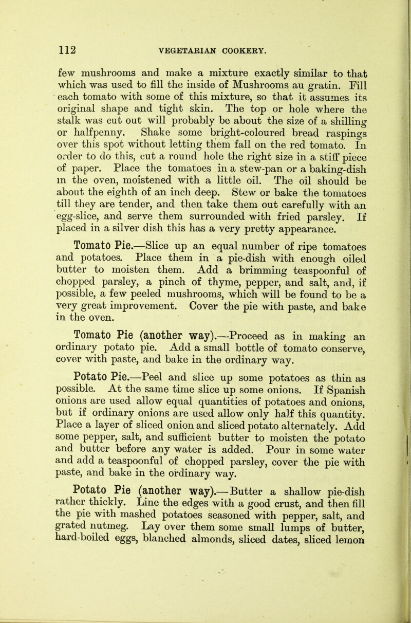 few mushrooms and make a mixture exactly similar to that which was used to fill the inside of Mushrooms au gratin. Fill each tomato with some of this mixture, so that it assumes its original shape and tight skin. The top or hole where the stalk was cut out will probably be about the size of a shilling or halfpenny. Shake some bright-coloured bread raspings over this spot without letting them fall on the red tomato. In order to do this, cut a round hole the right size in a stiff piece of paper. Place the tomatoes in a stew-pan or a baking-dish m the oven, moistened with a little oil. The oil should be about the eighth of an inch deep. Stew or bake the tomatoes till they are tender, and then take them out carefully with an egg-slice, and serve them surrounded with fried parsley. If placed in a silver dish this has a very pretty appearance. Tomato Pie.—Slice up an equal number of ripe tomatoes and potatoes. Place them in a pie-dish with enough oiled butter to moisten them. Add a brimming teaspoonful of chopped parsley, a pinch of thyme, pepper, and salt, and, if possible, a few peeled mushrooms, which will be found to be a very great improvement. Cover the pie with paste, and bake in the oven. Tomato Pie (another way).—Proceed as in making an ordinary potato pie. Add a small bottle of tomato conserve, cover with paste, and bake in the ordinary way. Potato Pie.—Peel and slice up some potatoes as thin as possible. At the same time slice up some onions. If Spanish onions are used allow equal quantities of potatoes and onions, but if ordinary onions are used allow only half this quantity. Place a layer of sliced onion and sliced potato alternately. Add some pepper, salt, and sufficient butter to moisten the potato and butter before any water is added. Pour in some water and add a teaspoonful of chopped parsley, cover the pie with paste, and bake in the ordinary way. Potato Pie (another way).—Butter a shallow pie-dish rather thickly. Line the edges with a good crust, and then fill the pie with mashed potatoes seasoned with pepper, salt, and grated nutmeg. Lay over them some small lumps of butter, hard-boiled eggs, blanched almonds, sliced dates, sliced lemon